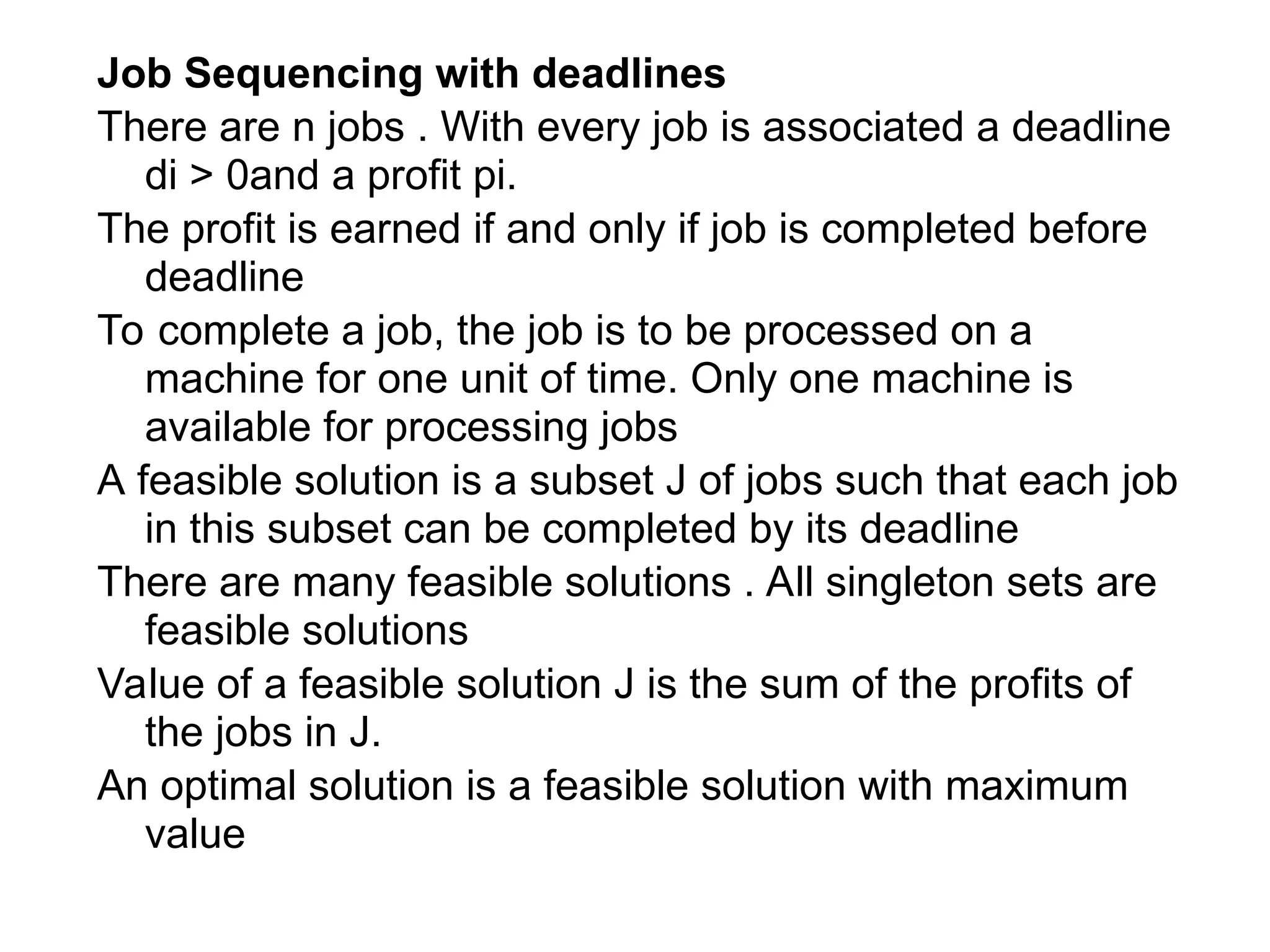 Job Sequencing with deadlines
There are n jobs . With every job is associated a deadline
di > 0and a profit pi.
The profit is earned if and only if job is completed before
deadline
To complete a job, the job is to be processed on a
machine for one unit of time. Only one machine is
available for processing jobs
A feasible solution is a subset J of jobs such that each job
in this subset can be completed by its deadline
There are many feasible solutions . All singleton sets are
feasible solutions
Value of a feasible solution J is the sum of the profits of
the jobs in J.
An optimal solution is a feasible solution with maximum
value
 