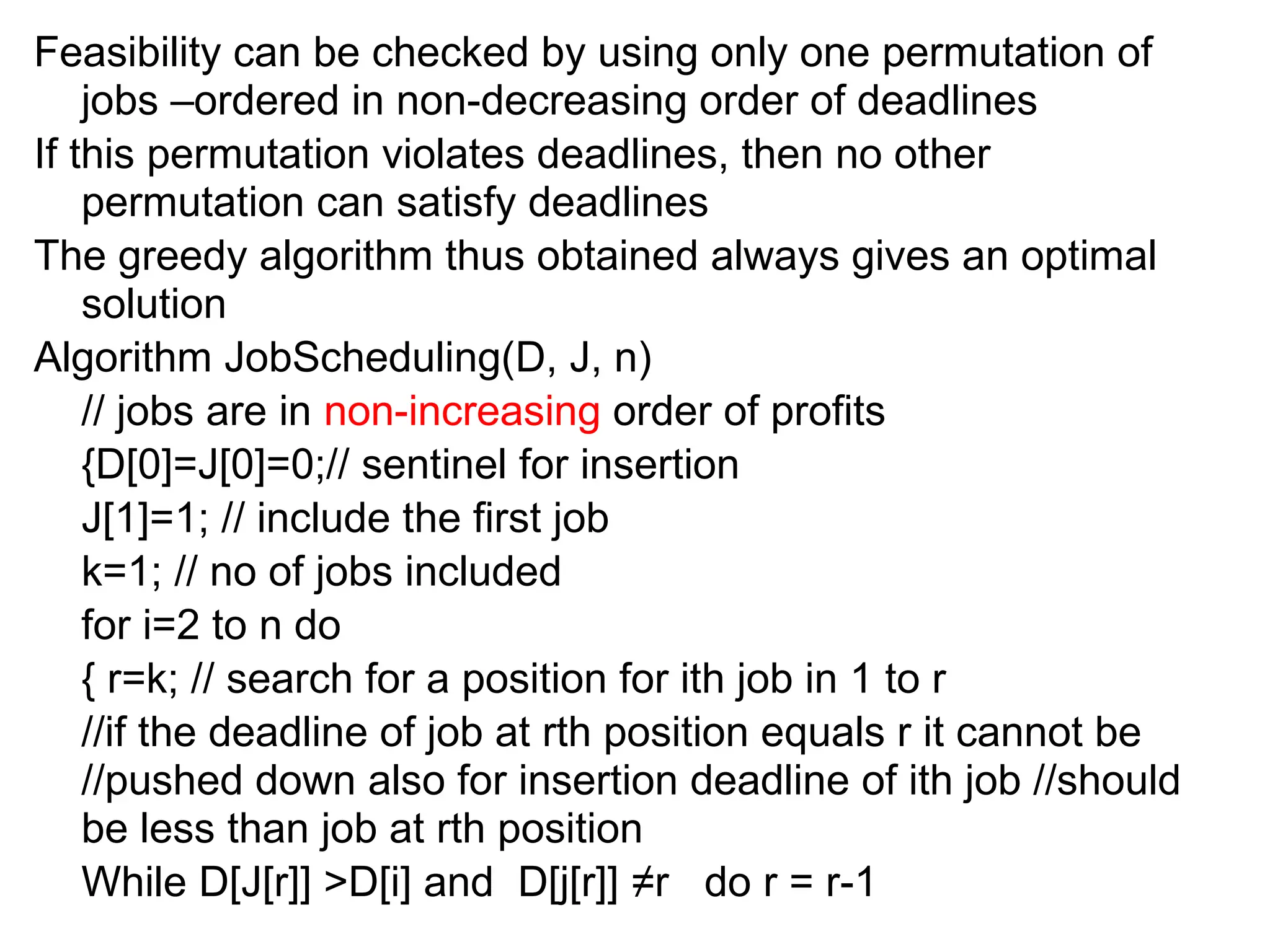 Feasibility can be checked by using only one permutation of
jobs –ordered in non-decreasing order of deadlines
If this permutation violates deadlines, then no other
permutation can satisfy deadlines
The greedy algorithm thus obtained always gives an optimal
solution
Algorithm JobScheduling(D, J, n)
// jobs are in non-increasing order of profits
{D[0]=J[0]=0;// sentinel for insertion
J[1]=1; // include the first job
k=1; // no of jobs included
for i=2 to n do
{ r=k; // search for a position for ith job in 1 to r
//if the deadline of job at rth position equals r it cannot be
//pushed down also for insertion deadline of ith job //should
be less than job at rth position
While D[J[r]] >D[i] and D[j[r]] ≠r do r = r-1
 