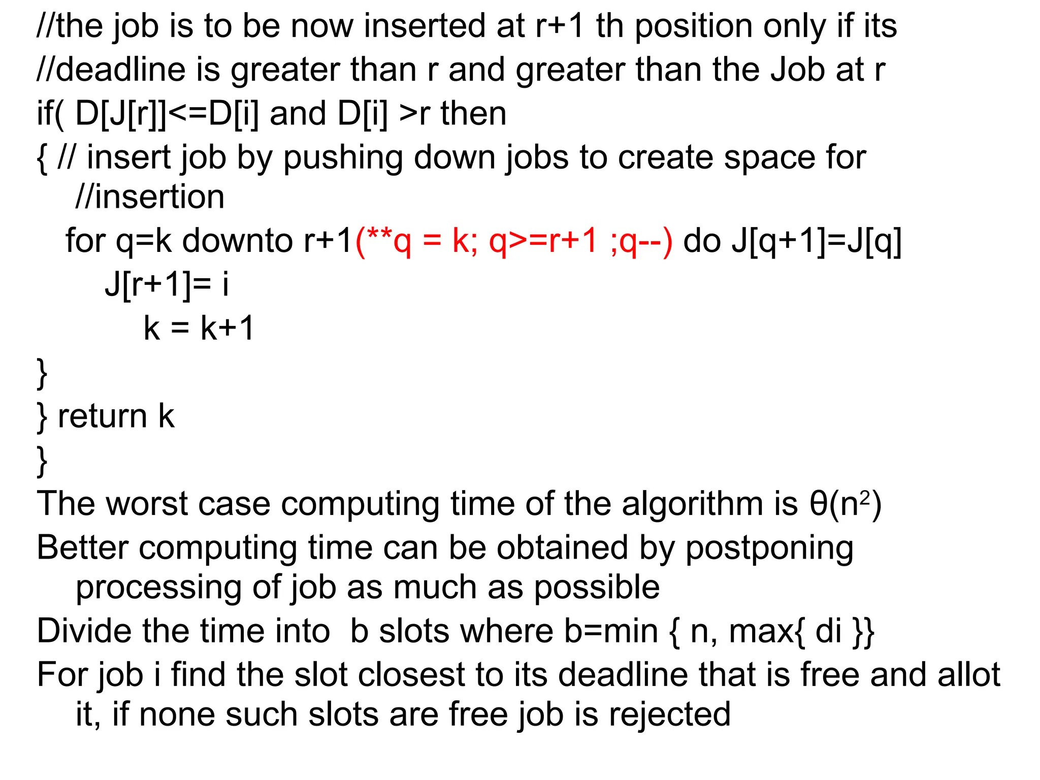 //the job is to be now inserted at r+1 th position only if its
//deadline is greater than r and greater than the Job at r
if( D[J[r]]<=D[i] and D[i] >r then
{ // insert job by pushing down jobs to create space for
//insertion
for q=k downto r+1(**q = k; q>=r+1 ;q--) do J[q+1]=J[q]
J[r+1]= i
k = k+1
}
} return k
}
The worst case computing time of the algorithm is θ(n2
)
Better computing time can be obtained by postponing
processing of job as much as possible
Divide the time into b slots where b=min { n, max{ di }}
For job i find the slot closest to its deadline that is free and allot
it, if none such slots are free job is rejected
 