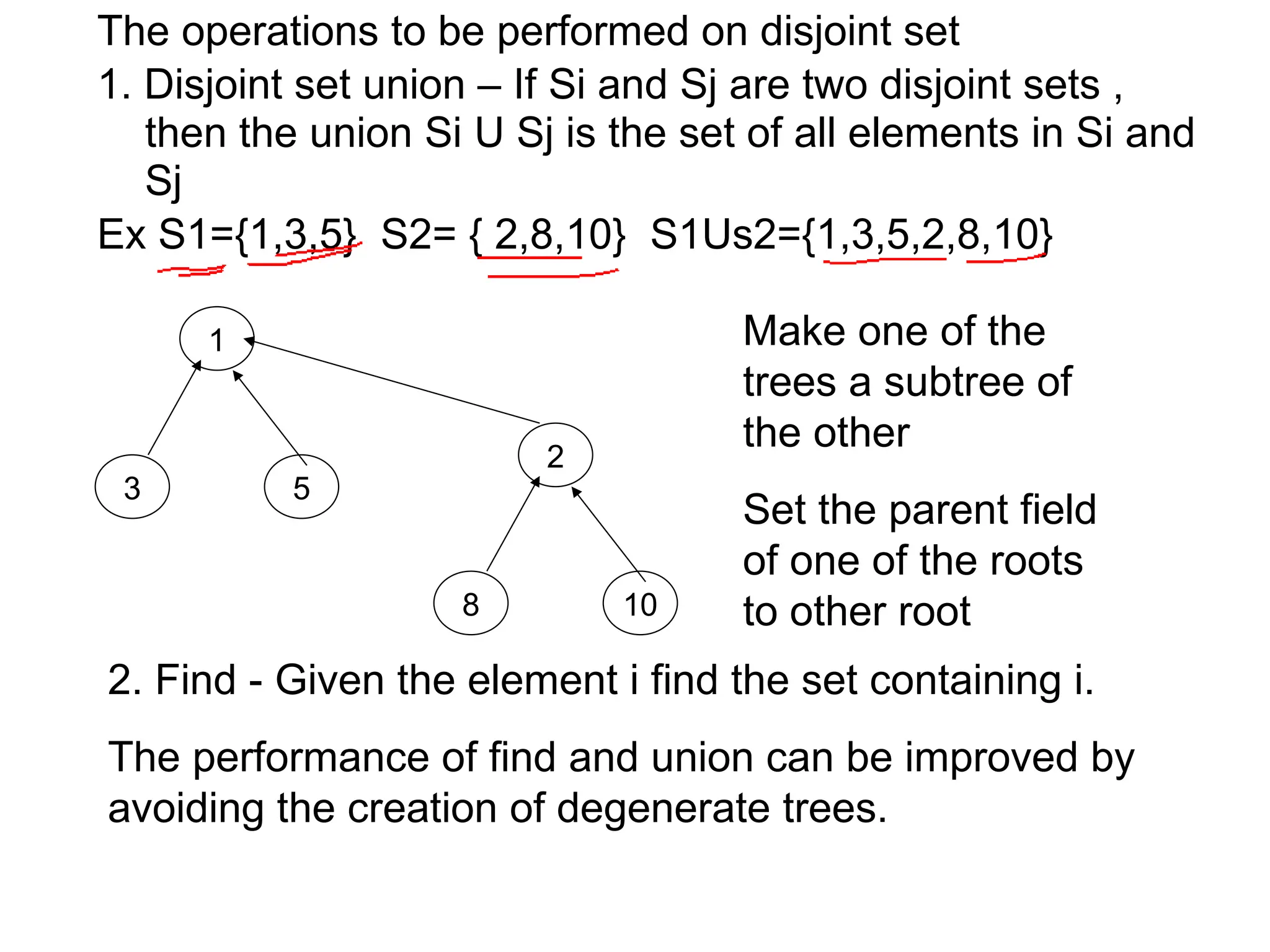 The operations to be performed on disjoint set
1. Disjoint set union – If Si and Sj are two disjoint sets ,
then the union Si U Sj is the set of all elements in Si and
Sj
Ex S1={1,3,5} S2= { 2,8,10} S1Us2={1,3,5,2,8,10}
1
3 5
2
8 10
2. Find - Given the element i find the set containing i.
The performance of find and union can be improved by
avoiding the creation of degenerate trees.
Make one of the
trees a subtree of
the other
Set the parent field
of one of the roots
to other root
 