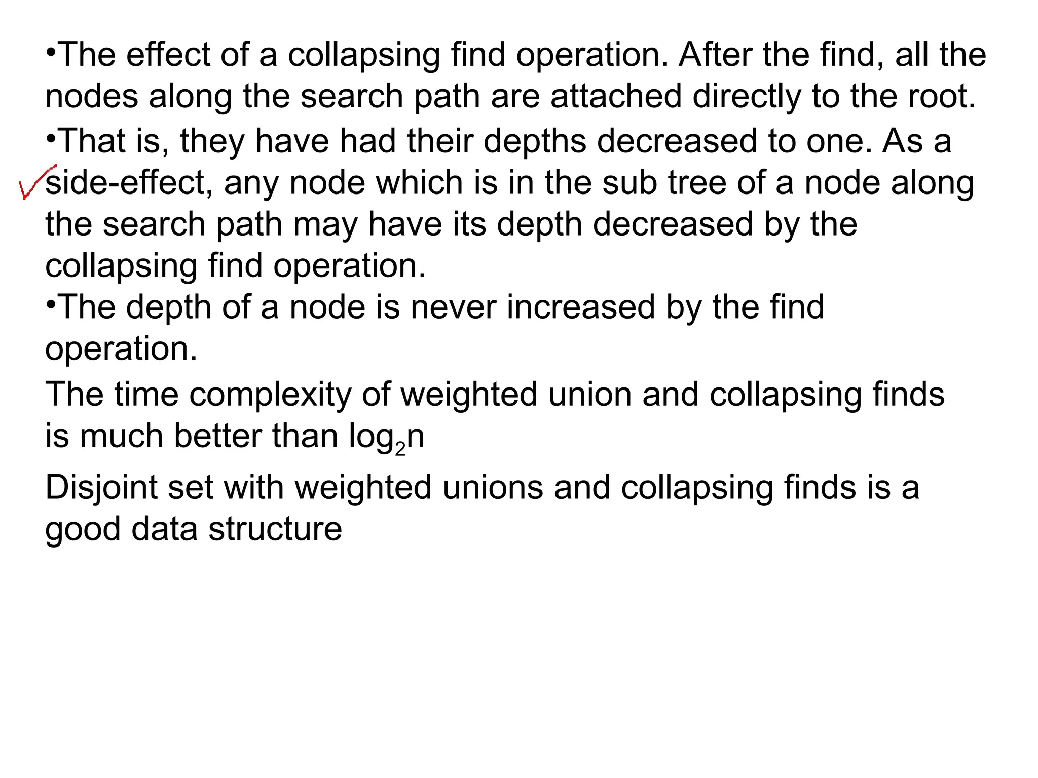 •The effect of a collapsing find operation. After the find, all the
nodes along the search path are attached directly to the root.
•That is, they have had their depths decreased to one. As a
side-effect, any node which is in the sub tree of a node along
the search path may have its depth decreased by the
collapsing find operation.
•The depth of a node is never increased by the find
operation.
The time complexity of weighted union and collapsing finds
is much better than log2n
Disjoint set with weighted unions and collapsing finds is a
good data structure
 