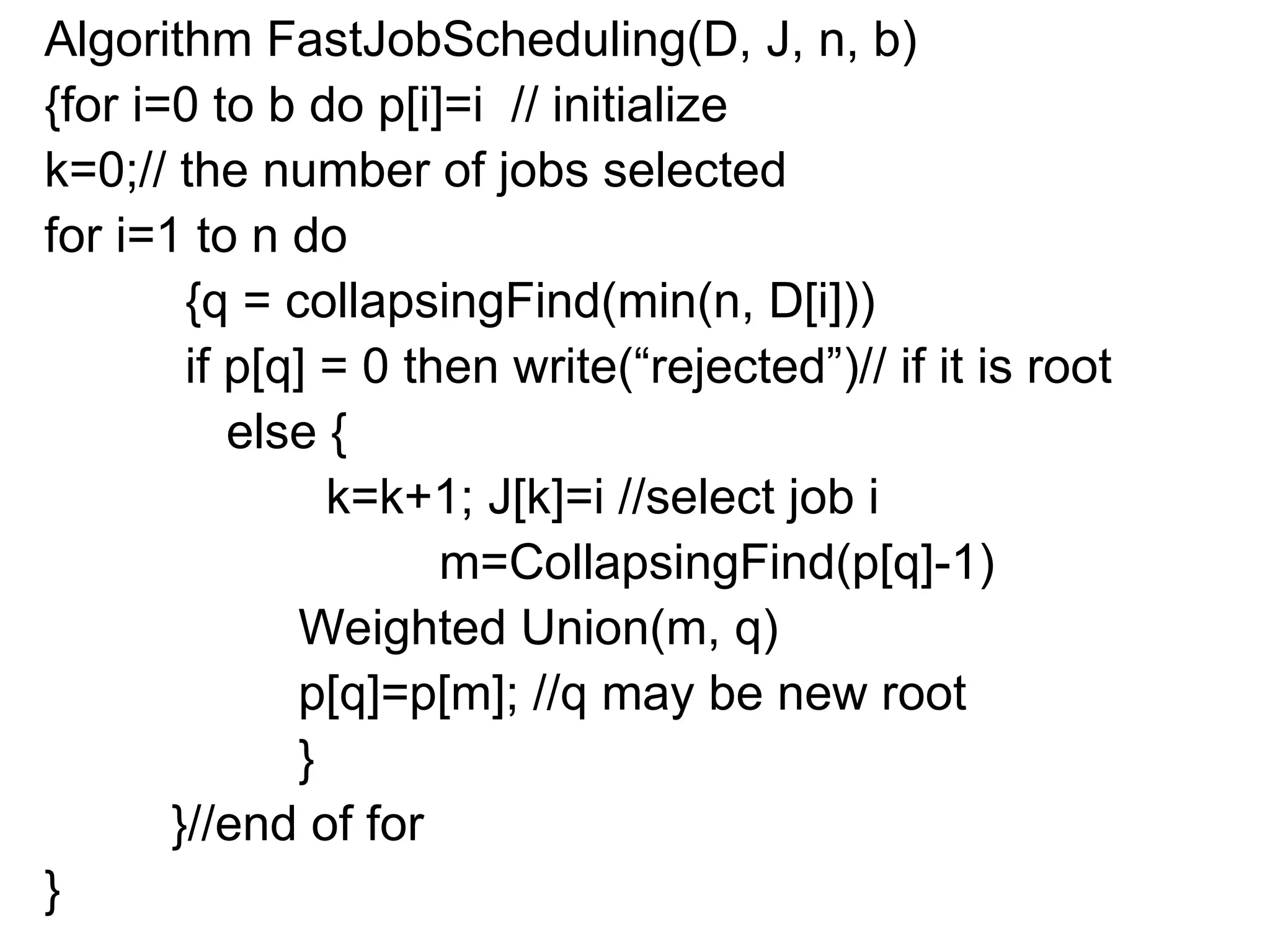 Algorithm FastJobScheduling(D, J, n, b)
{for i=0 to b do p[i]=i // initialize
k=0;// the number of jobs selected
for i=1 to n do
{q = collapsingFind(min(n, D[i]))
if p[q] = 0 then write(“rejected”)// if it is root
else {
k=k+1; J[k]=i //select job i
m=CollapsingFind(p[q]-1)
Weighted Union(m, q)
p[q]=p[m]; //q may be new root
}
}//end of for
}
 