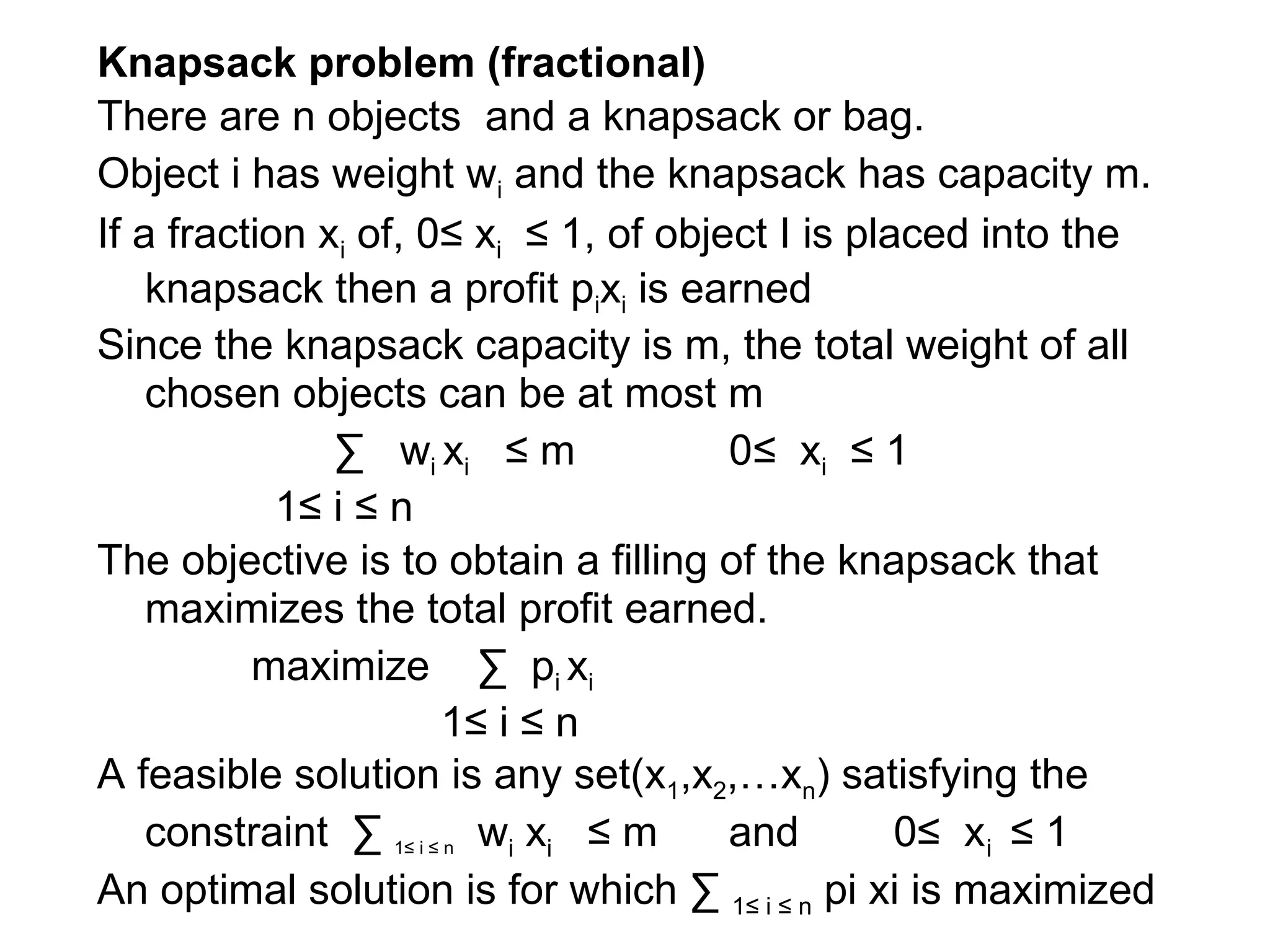 Knapsack problem (fractional)
There are n objects and a knapsack or bag.
Object i has weight wi and the knapsack has capacity m.
If a fraction xi of, 0≤ xi ≤ 1, of object I is placed into the
knapsack then a profit pixi is earned
Since the knapsack capacity is m, the total weight of all
chosen objects can be at most m
∑ wi xi ≤ m 0≤ xi ≤ 1
1≤ i ≤ n
The objective is to obtain a filling of the knapsack that
maximizes the total profit earned.
maximize ∑ pi xi
1≤ i ≤ n
A feasible solution is any set(x1,x2,…xn) satisfying the
constraint ∑ 1≤ i ≤ n wi xi ≤ m and 0≤ xi ≤ 1
An optimal solution is for which ∑ 1≤ i ≤ n pi xi is maximized
 
