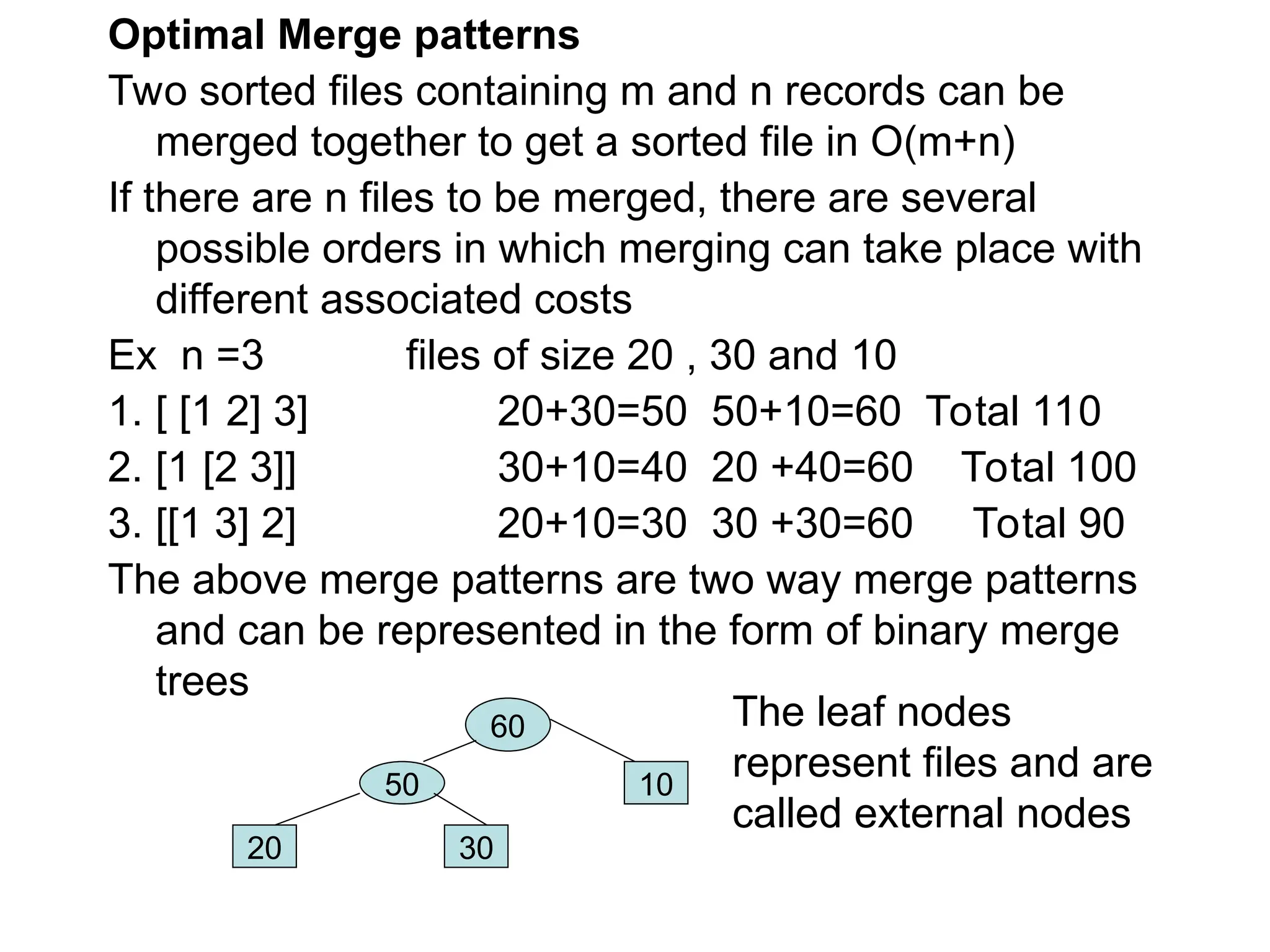Optimal Merge patterns
Two sorted files containing m and n records can be
merged together to get a sorted file in O(m+n)
If there are n files to be merged, there are several
possible orders in which merging can take place with
different associated costs
Ex n =3 files of size 20 , 30 and 10
1. [ [1 2] 3] 20+30=50 50+10=60 Total 110
2. [1 [2 3]] 30+10=40 20 +40=60 Total 100
3. [[1 3] 2] 20+10=30 30 +30=60 Total 90
The above merge patterns are two way merge patterns
and can be represented in the form of binary merge
trees
60
50
20 30
10
The leaf nodes
represent files and are
called external nodes
 