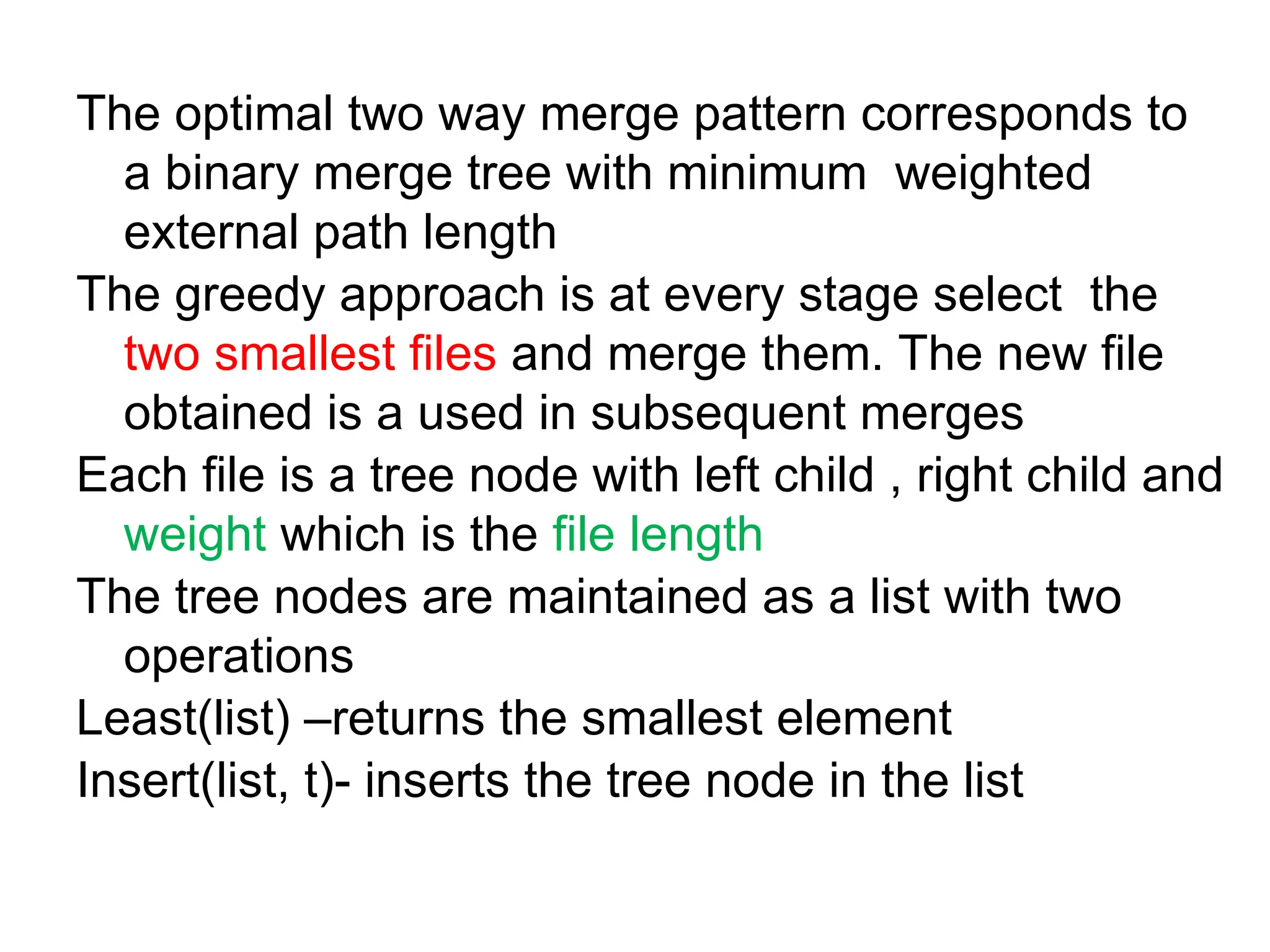 The optimal two way merge pattern corresponds to
a binary merge tree with minimum weighted
external path length
The greedy approach is at every stage select the
two smallest files and merge them. The new file
obtained is a used in subsequent merges
Each file is a tree node with left child , right child and
weight which is the file length
The tree nodes are maintained as a list with two
operations
Least(list) –returns the smallest element
Insert(list, t)- inserts the tree node in the list
 