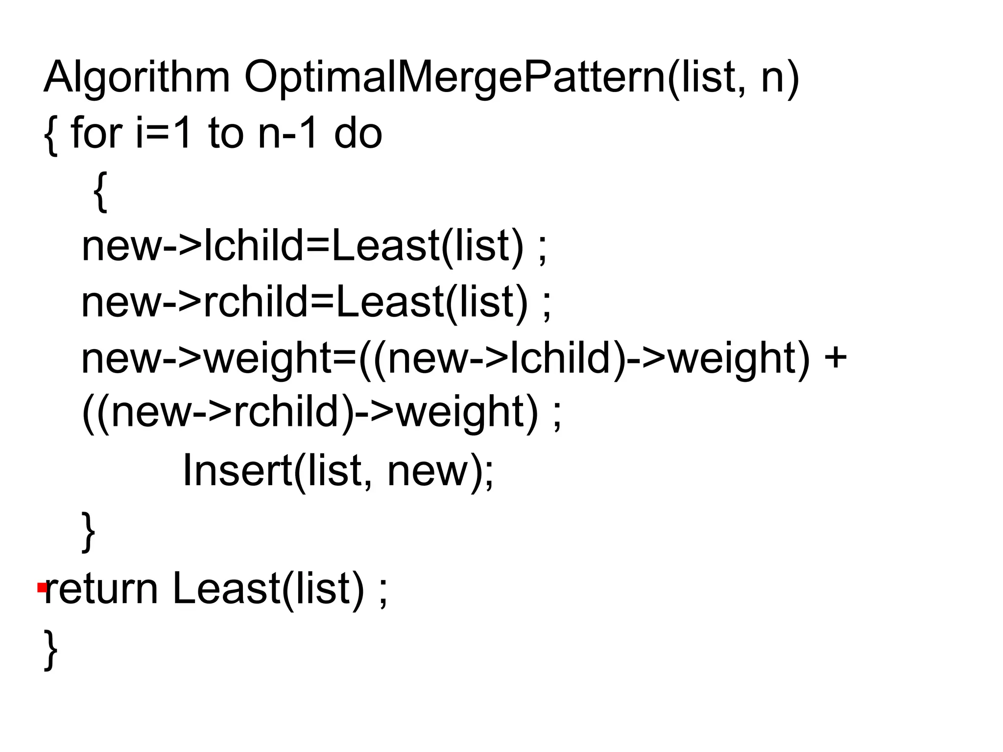 Algorithm OptimalMergePattern(list, n)
{ for i=1 to n-1 do
{
new->lchild=Least(list) ;
new->rchild=Least(list) ;
new->weight=((new->lchild)->weight) +
((new->rchild)->weight) ;
Insert(list, new);
}
return Least(list) ;
}
 
