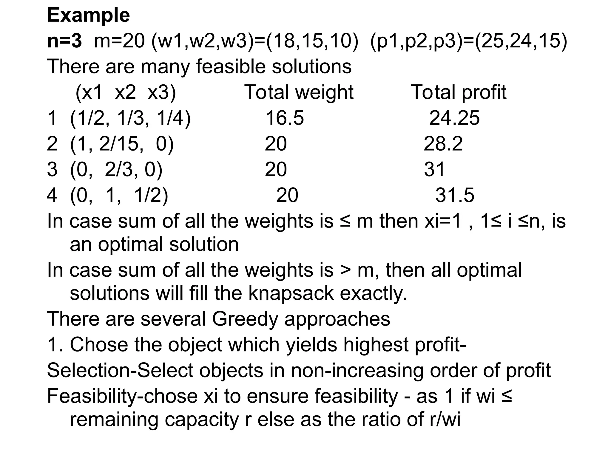 Example
n=3 m=20 (w1,w2,w3)=(18,15,10) (p1,p2,p3)=(25,24,15)
There are many feasible solutions
(x1 x2 x3) Total weight Total profit
1 (1/2, 1/3, 1/4) 16.5 24.25
2 (1, 2/15, 0) 20 28.2
3 (0, 2/3, 0) 20 31
4 (0, 1, 1/2) 20 31.5
In case sum of all the weights is ≤ m then xi=1 , 1≤ i ≤n, is
an optimal solution
In case sum of all the weights is > m, then all optimal
solutions will fill the knapsack exactly.
There are several Greedy approaches
1. Chose the object which yields highest profit-
Selection-Select objects in non-increasing order of profit
Feasibility-chose xi to ensure feasibility - as 1 if wi ≤
remaining capacity r else as the ratio of r/wi
 