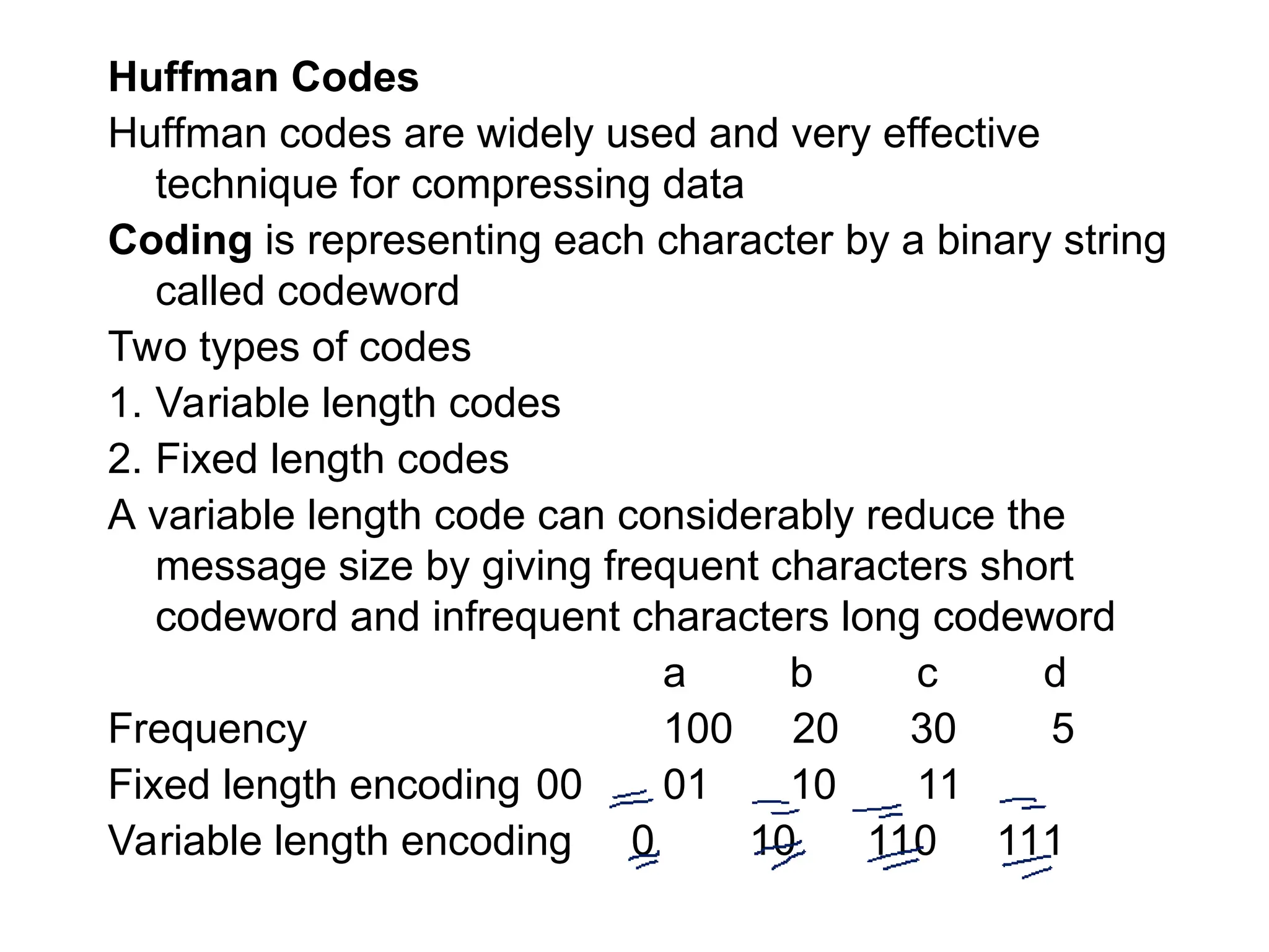 Huffman Codes
Huffman codes are widely used and very effective
technique for compressing data
Coding is representing each character by a binary string
called codeword
Two types of codes
1. Variable length codes
2. Fixed length codes
A variable length code can considerably reduce the
message size by giving frequent characters short
codeword and infrequent characters long codeword
a b c d
Frequency 100 20 30 5
Fixed length encoding 00 01 10 11
Variable length encoding 0 10 110 111
 