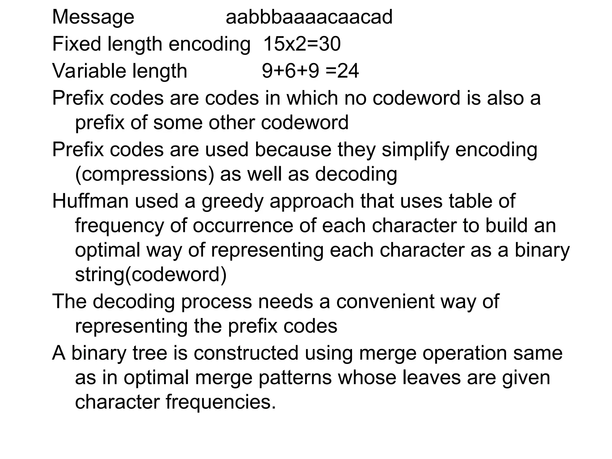 Message aabbbaaaacaacad
Fixed length encoding 15x2=30
Variable length 9+6+9 =24
Prefix codes are codes in which no codeword is also a
prefix of some other codeword
Prefix codes are used because they simplify encoding
(compressions) as well as decoding
Huffman used a greedy approach that uses table of
frequency of occurrence of each character to build an
optimal way of representing each character as a binary
string(codeword)
The decoding process needs a convenient way of
representing the prefix codes
A binary tree is constructed using merge operation same
as in optimal merge patterns whose leaves are given
character frequencies.
 