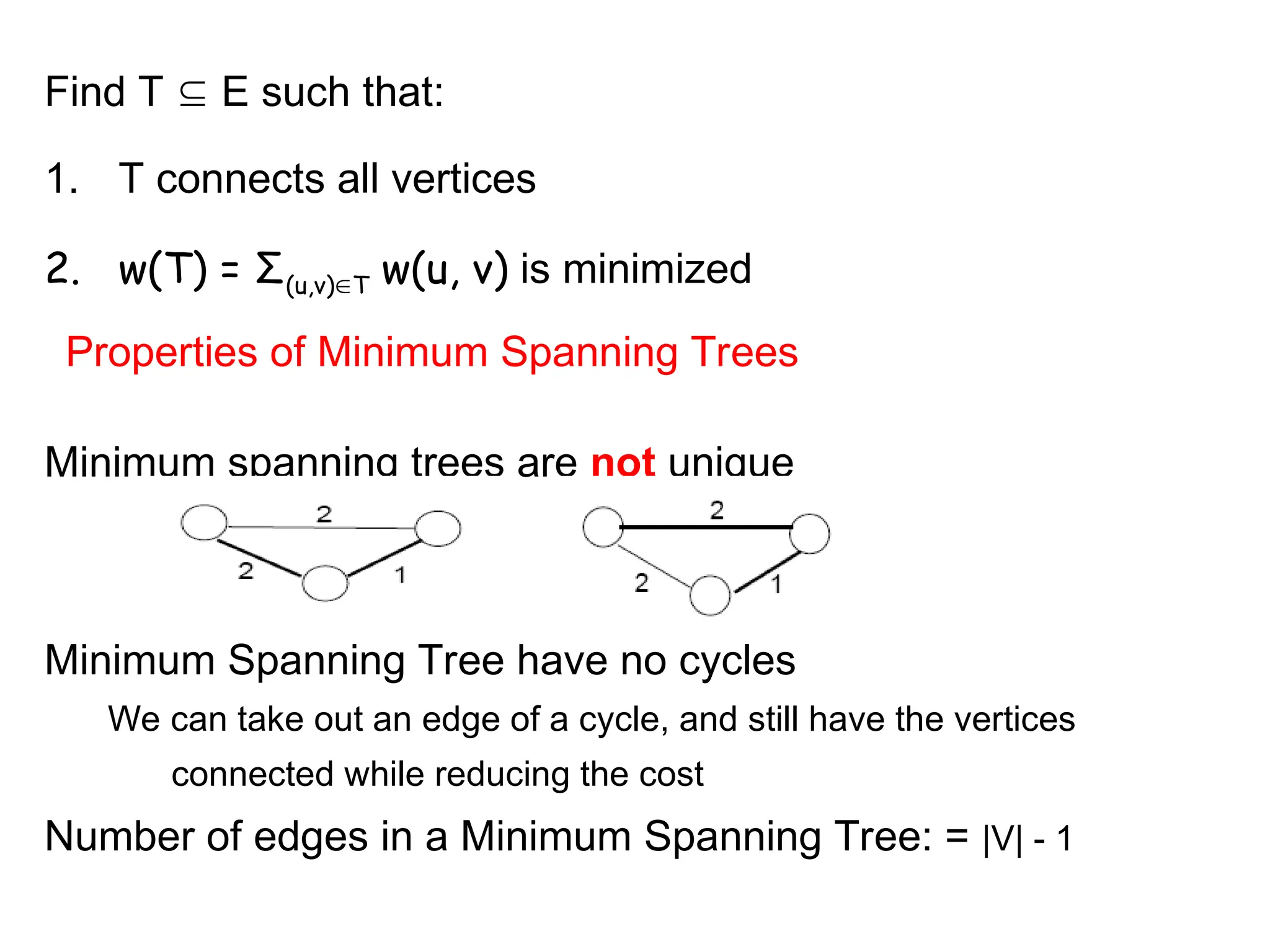 Find T  E such that:
1. T connects all vertices
2. w(T) = Σ(u,v)T w(u, v) is minimized
Properties of Minimum Spanning Trees
Minimum spanning trees are not unique
Minimum Spanning Tree have no cycles
We can take out an edge of a cycle, and still have the vertices
connected while reducing the cost
Number of edges in a Minimum Spanning Tree: = |V| - 1
 