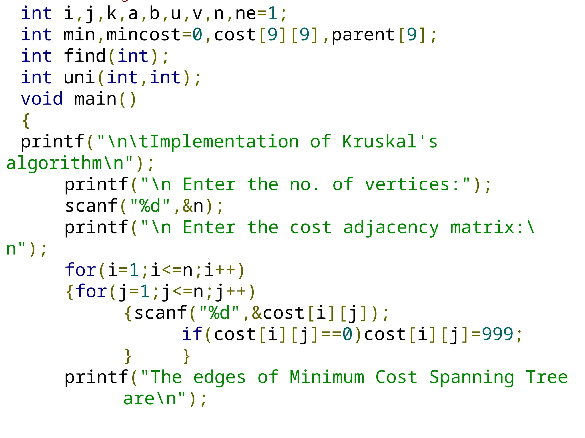 int i,j,k,a,b,u,v,n,ne=1;
int min,mincost=0,cost[9][9],parent[9];
int find(int);
int uni(int,int);
void main()
{
printf("ntImplementation of Kruskal's
algorithmn");
printf("n Enter the no. of vertices:");
scanf("%d",&n);
printf("n Enter the cost adjacency matrix:
n");
for(i=1;i<=n;i++)
{for(j=1;j<=n;j++)
{scanf("%d",&cost[i][j]);
if(cost[i][j]==0)cost[i][j]=999;
} }
printf("The edges of Minimum Cost Spanning Tree
aren");
 