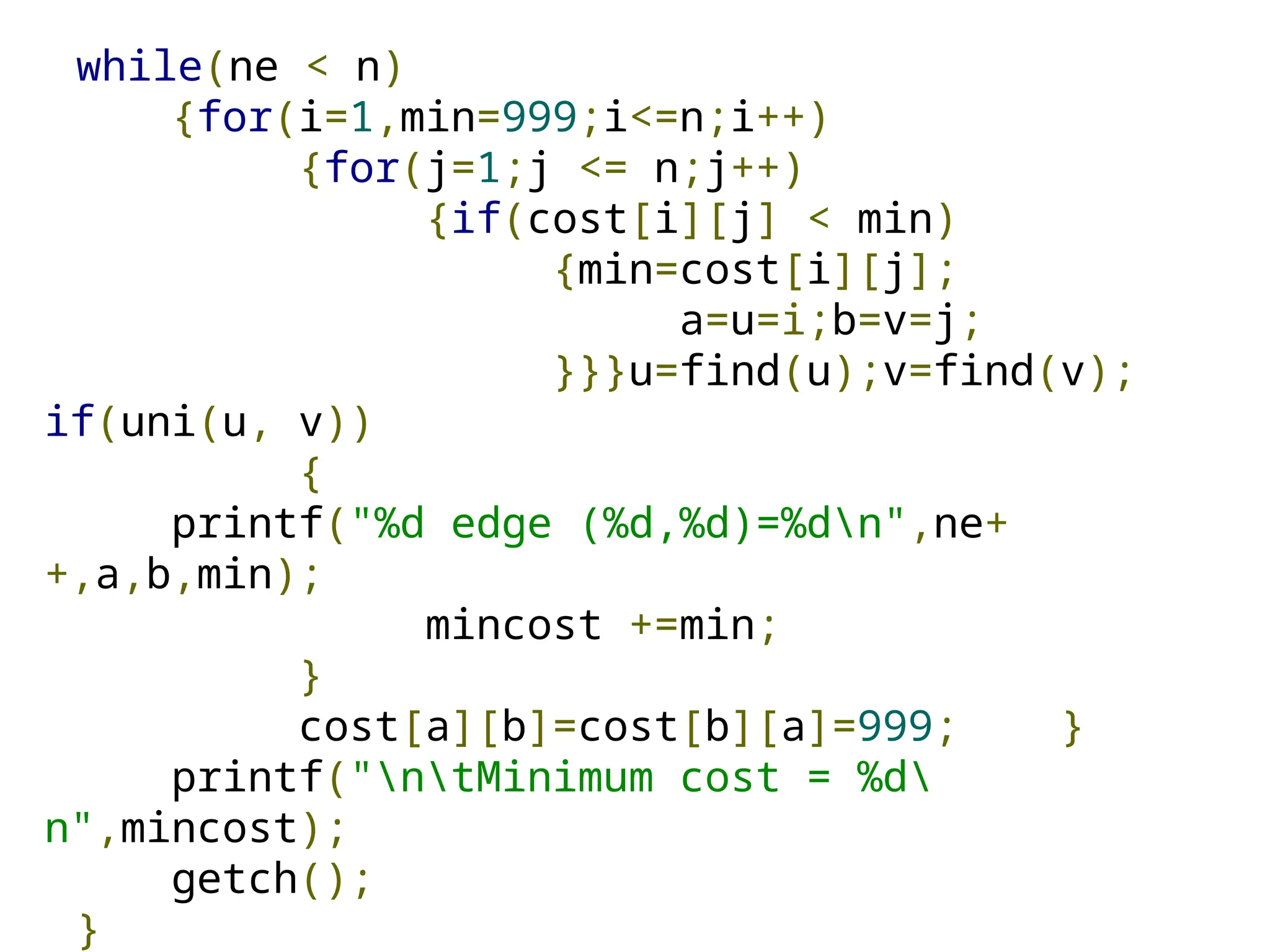 while(ne < n)
{for(i=1,min=999;i<=n;i++)
{for(j=1;j <= n;j++)
{if(cost[i][j] < min)
{min=cost[i][j];
a=u=i;b=v=j;
}}}u=find(u);v=find(v);
if(uni(u, v))
{
printf("%d edge (%d,%d)=%dn",ne+
+,a,b,min);
mincost +=min;
}
cost[a][b]=cost[b][a]=999; }
printf("ntMinimum cost = %d
n",mincost);
getch();
}
 