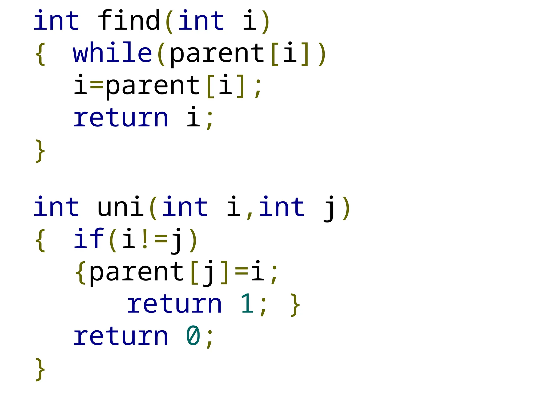 int find(int i)
{ while(parent[i])
i=parent[i];
return i;
}
int uni(int i,int j)
{ if(i!=j)
{parent[j]=i;
return 1; }
return 0;
}
 