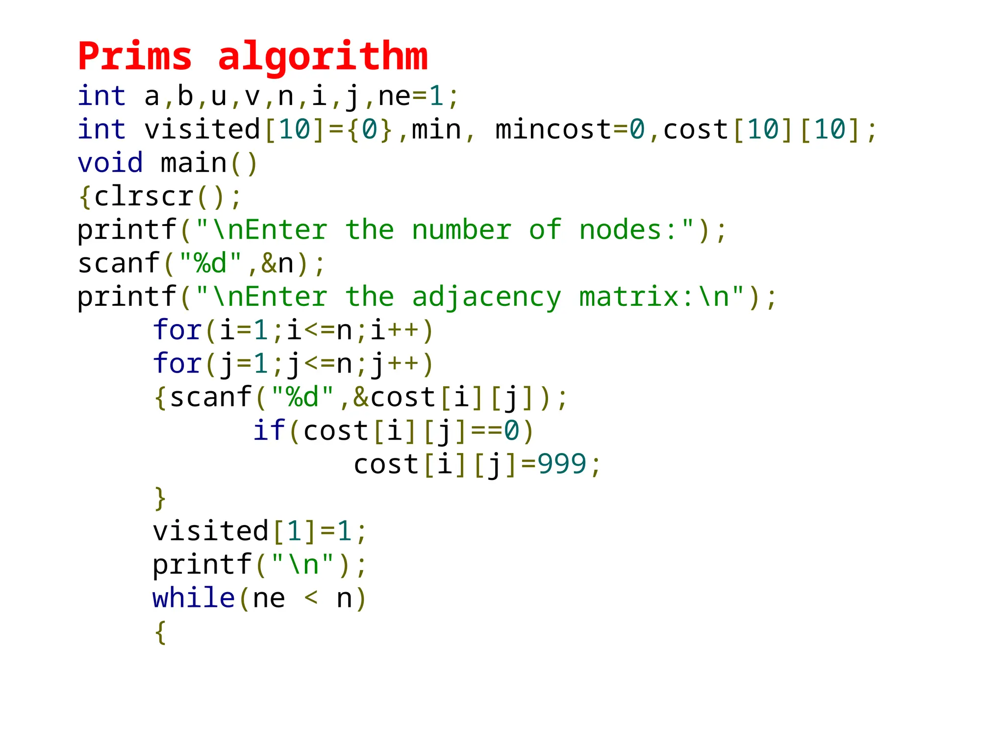 Prims algorithm
int a,b,u,v,n,i,j,ne=1;
int visited[10]={0},min, mincost=0,cost[10][10];
void main()
{clrscr();
printf("nEnter the number of nodes:");
scanf("%d",&n);
printf("nEnter the adjacency matrix:n");
for(i=1;i<=n;i++)
for(j=1;j<=n;j++)
{scanf("%d",&cost[i][j]);
if(cost[i][j]==0)
cost[i][j]=999;
}
visited[1]=1;
printf("n");
while(ne < n)
{
 