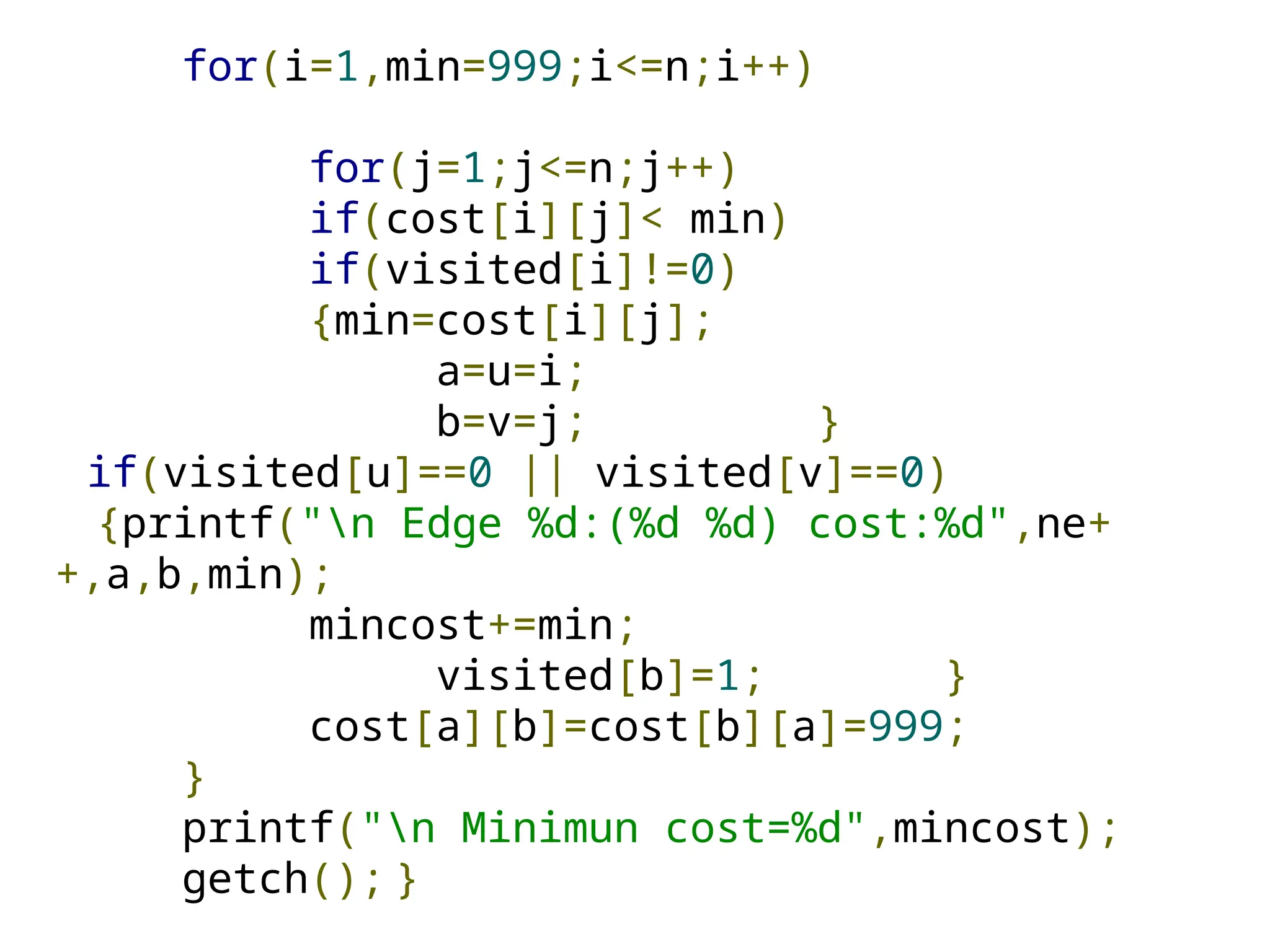 for(i=1,min=999;i<=n;i++)
for(j=1;j<=n;j++)
if(cost[i][j]< min)
if(visited[i]!=0)
{min=cost[i][j];
a=u=i;
b=v=j; }
if(visited[u]==0 || visited[v]==0)
{printf("n Edge %d:(%d %d) cost:%d",ne+
+,a,b,min);
mincost+=min;
visited[b]=1; }
cost[a][b]=cost[b][a]=999;
}
printf("n Minimun cost=%d",mincost);
getch(); }
 