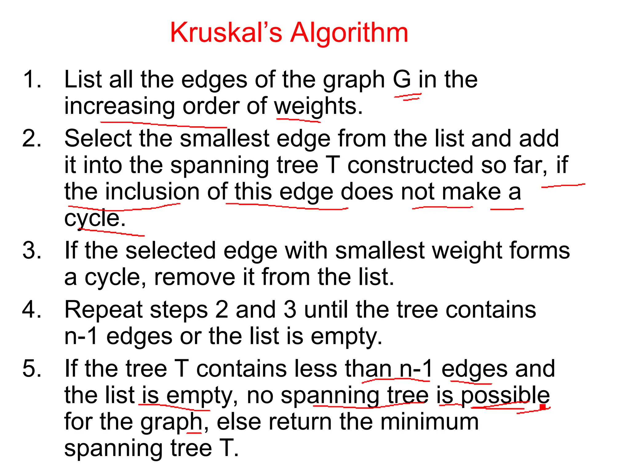 Kruskal’s Algorithm
1. List all the edges of the graph G in the
increasing order of weights.
2. Select the smallest edge from the list and add
it into the spanning tree T constructed so far, if
the inclusion of this edge does not make a
cycle.
3. If the selected edge with smallest weight forms
a cycle, remove it from the list.
4. Repeat steps 2 and 3 until the tree contains
n-1 edges or the list is empty.
5. If the tree T contains less than n-1 edges and
the list is empty, no spanning tree is possible
for the graph, else return the minimum
spanning tree T.
 