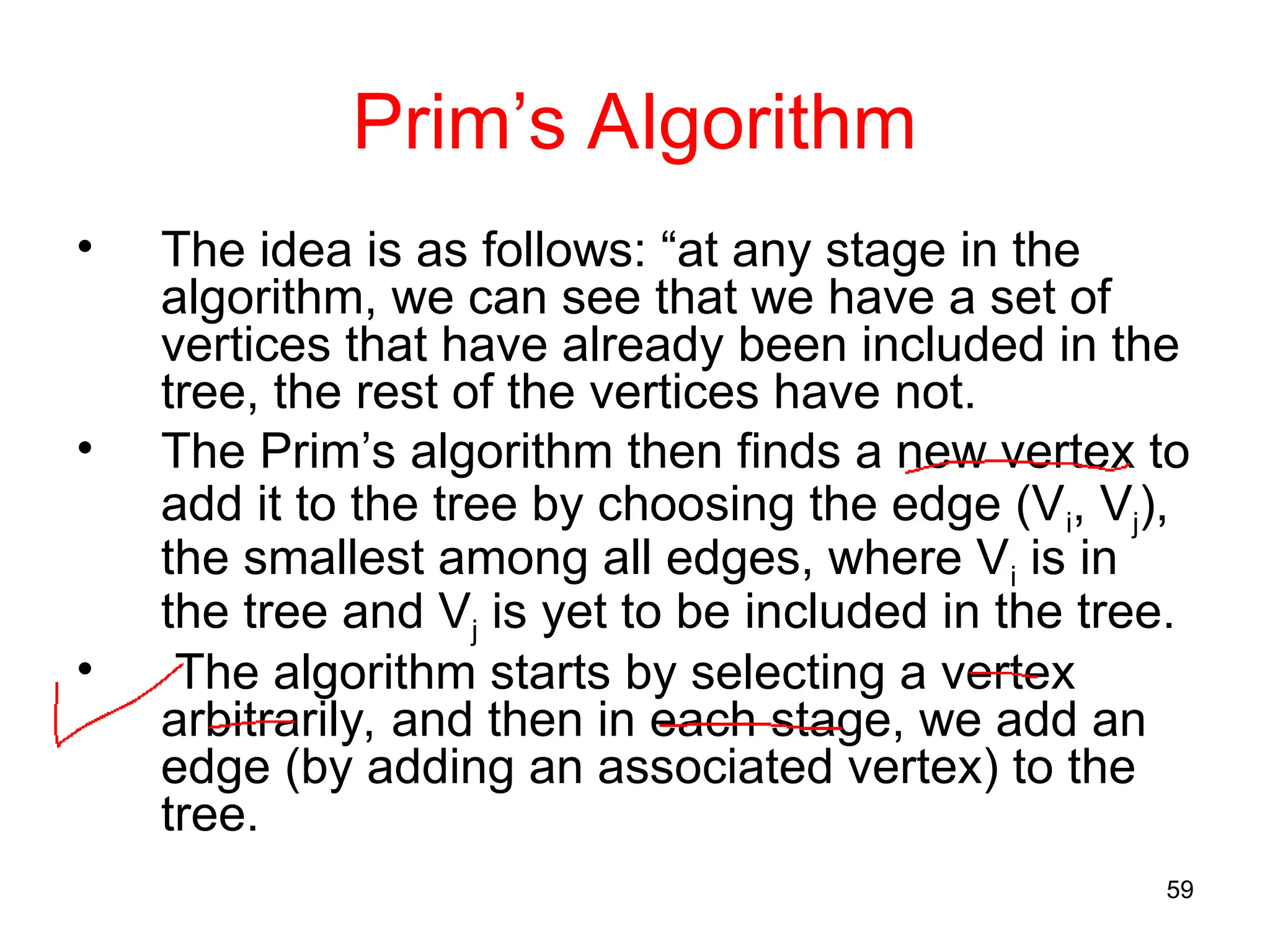 59
Prim’s Algorithm
• The idea is as follows: “at any stage in the
algorithm, we can see that we have a set of
vertices that have already been included in the
tree, the rest of the vertices have not.
• The Prim’s algorithm then finds a new vertex to
add it to the tree by choosing the edge (Vi, Vj),
the smallest among all edges, where Vi is in
the tree and Vj is yet to be included in the tree.
• The algorithm starts by selecting a vertex
arbitrarily, and then in each stage, we add an
edge (by adding an associated vertex) to the
tree.
 