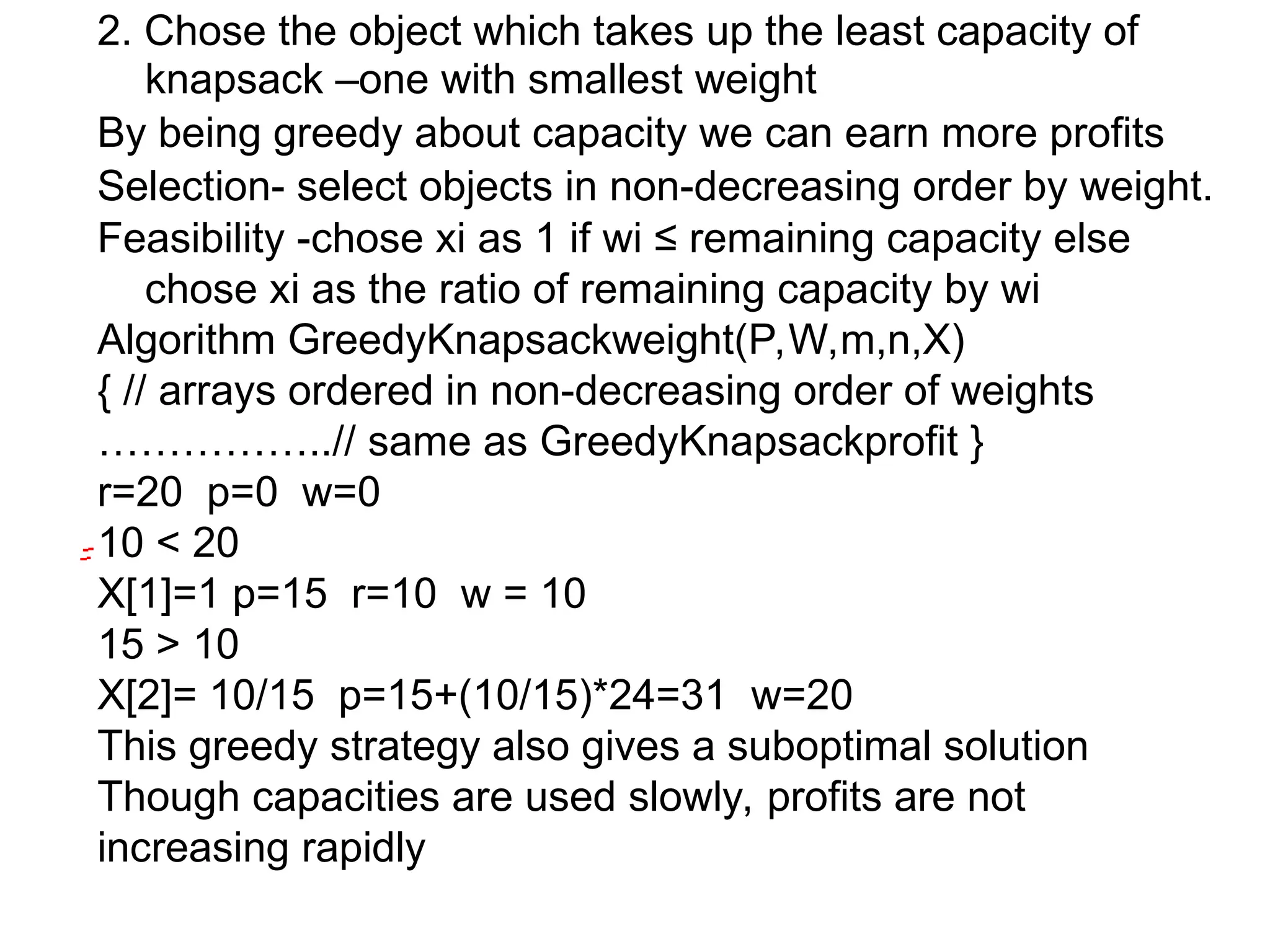 2. Chose the object which takes up the least capacity of
knapsack –one with smallest weight
By being greedy about capacity we can earn more profits
Selection- select objects in non-decreasing order by weight.
Feasibility -chose xi as 1 if wi ≤ remaining capacity else
chose xi as the ratio of remaining capacity by wi
Algorithm GreedyKnapsackweight(P,W,m,n,X)
{ // arrays ordered in non-decreasing order of weights
……………..// same as GreedyKnapsackprofit }
r=20 p=0 w=0
10 < 20
X[1]=1 p=15 r=10 w = 10
15 > 10
X[2]= 10/15 p=15+(10/15)*24=31 w=20
This greedy strategy also gives a suboptimal solution
Though capacities are used slowly, profits are not
increasing rapidly
 
