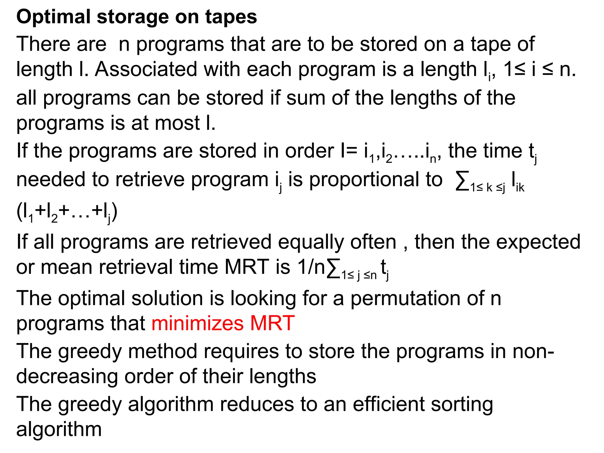 Optimal storage on tapes
There are n programs that are to be stored on a tape of
length l. Associated with each program is a length li, 1≤ i ≤ n.
all programs can be stored if sum of the lengths of the
programs is at most l.
If the programs are stored in order I= i1,i2…..in, the time tj
needed to retrieve program ij is proportional to ∑1≤ k ≤j lik
(l1+l2+…+lj)
If all programs are retrieved equally often , then the expected
or mean retrieval time MRT is 1/n∑1≤ j ≤n tj
The optimal solution is looking for a permutation of n
programs that minimizes MRT
The greedy method requires to store the programs in non-
decreasing order of their lengths
The greedy algorithm reduces to an efficient sorting
algorithm
 