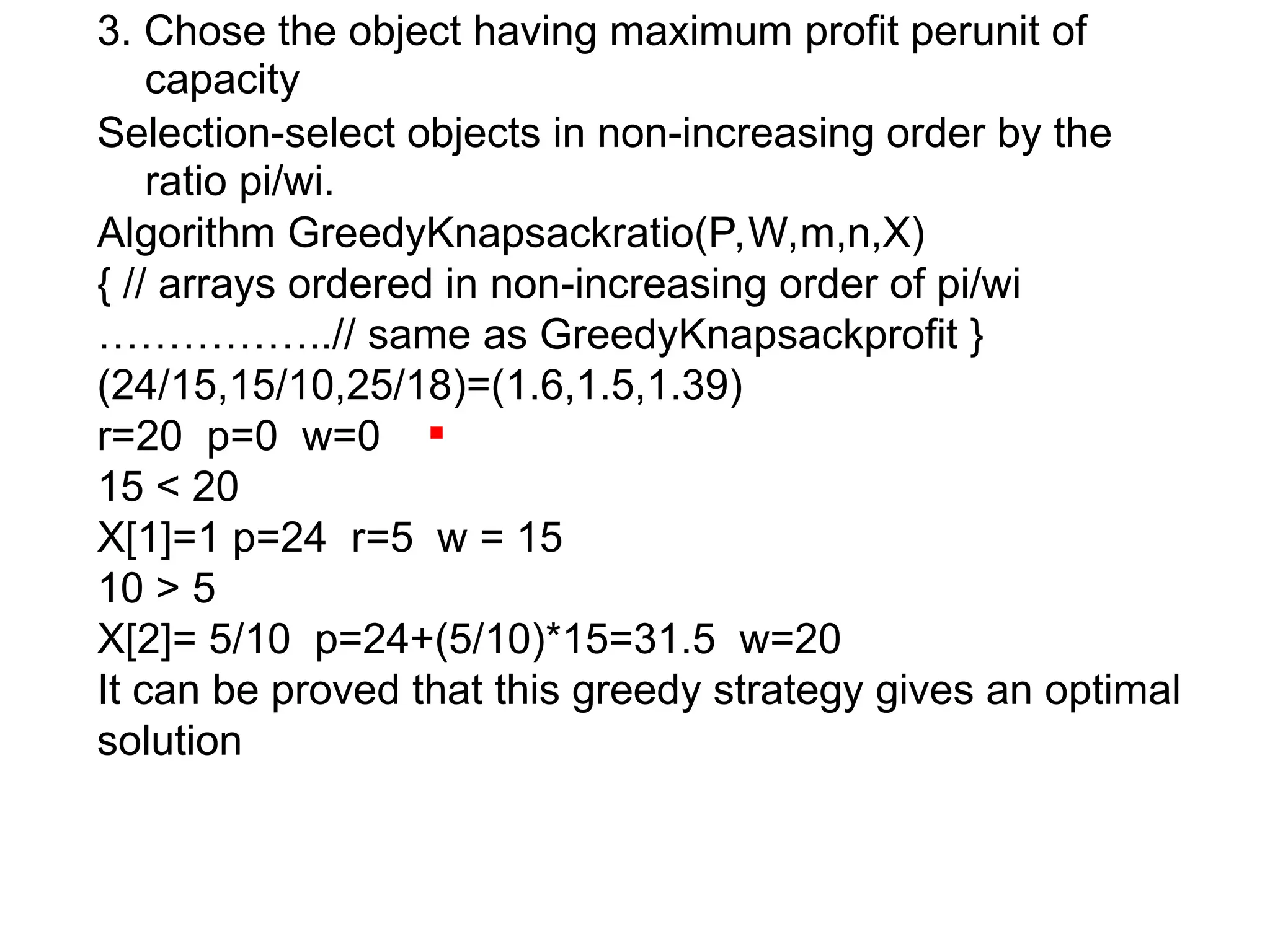 3. Chose the object having maximum profit perunit of
capacity
Selection-select objects in non-increasing order by the
ratio pi/wi.
Algorithm GreedyKnapsackratio(P,W,m,n,X)
{ // arrays ordered in non-increasing order of pi/wi
……………..// same as GreedyKnapsackprofit }
(24/15,15/10,25/18)=(1.6,1.5,1.39)
r=20 p=0 w=0
15 < 20
X[1]=1 p=24 r=5 w = 15
10 > 5
X[2]= 5/10 p=24+(5/10)*15=31.5 w=20
It can be proved that this greedy strategy gives an optimal
solution
 