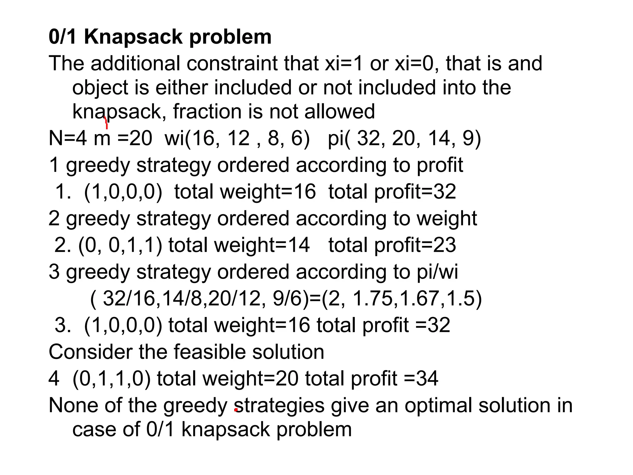 0/1 Knapsack problem
The additional constraint that xi=1 or xi=0, that is and
object is either included or not included into the
knapsack, fraction is not allowed
N=4 m =20 wi(16, 12 , 8, 6) pi( 32, 20, 14, 9)
1 greedy strategy ordered according to profit
1. (1,0,0,0) total weight=16 total profit=32
2 greedy strategy ordered according to weight
2. (0, 0,1,1) total weight=14 total profit=23
3 greedy strategy ordered according to pi/wi
( 32/16,14/8,20/12, 9/6)=(2, 1.75,1.67,1.5)
3. (1,0,0,0) total weight=16 total profit =32
Consider the feasible solution
4 (0,1,1,0) total weight=20 total profit =34
None of the greedy strategies give an optimal solution in
case of 0/1 knapsack problem
 