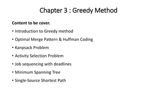 Chapter 3 : Greedy Method
Content to be cover.
• Introduction to Greedy method
• Optimal Merge Pattern & Huffman Coding
• Kanpsack Problem
• Activity Selection Problem
• Job sequencing with deadlines
• Minimum Spanning Tree
• Single-Source Shortest Path
 