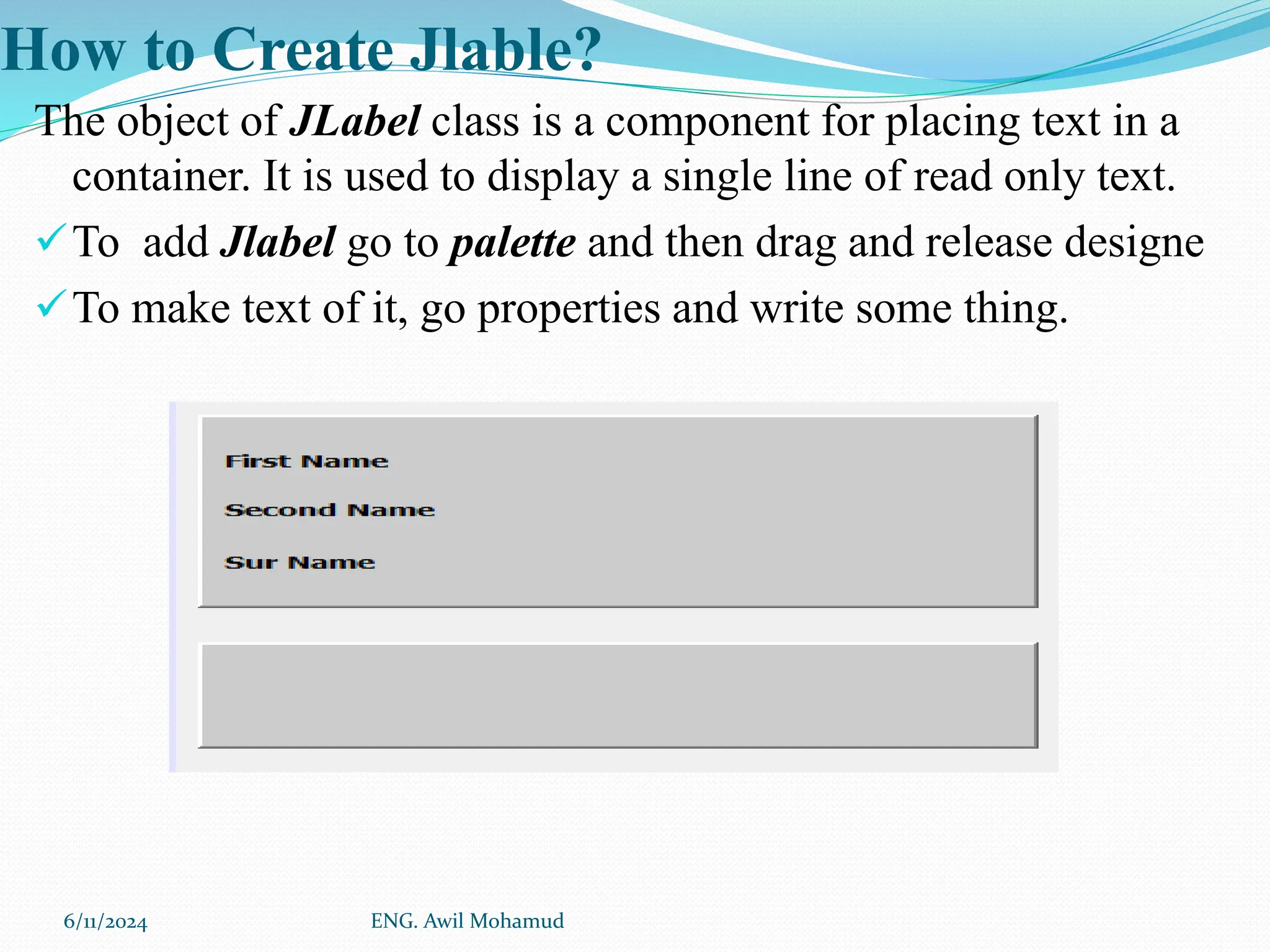 How to Create Jlable?
The object of JLabel class is a component for placing text in a
container. It is used to display a single line of read only text.
To add Jlabel go to palette and then drag and release designe
To make text of it, go properties and write some thing.
6/11/2024 ENG. Awil Mohamud
 