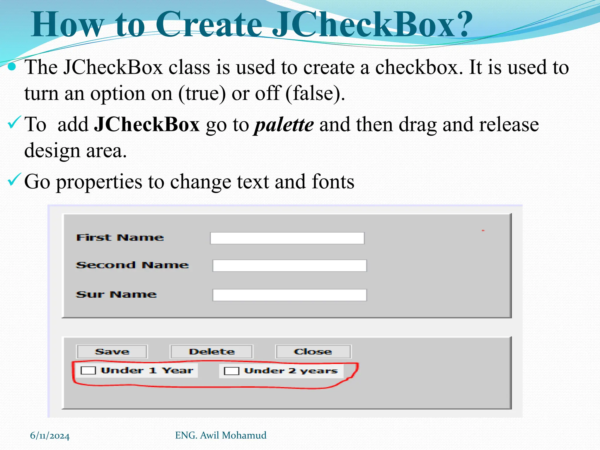 How to Create JCheckBox?
 The JCheckBox class is used to create a checkbox. It is used to
turn an option on (true) or off (false).
To add JCheckBox go to palette and then drag and release
design area.
Go properties to change text and fonts
6/11/2024 ENG. Awil Mohamud
 