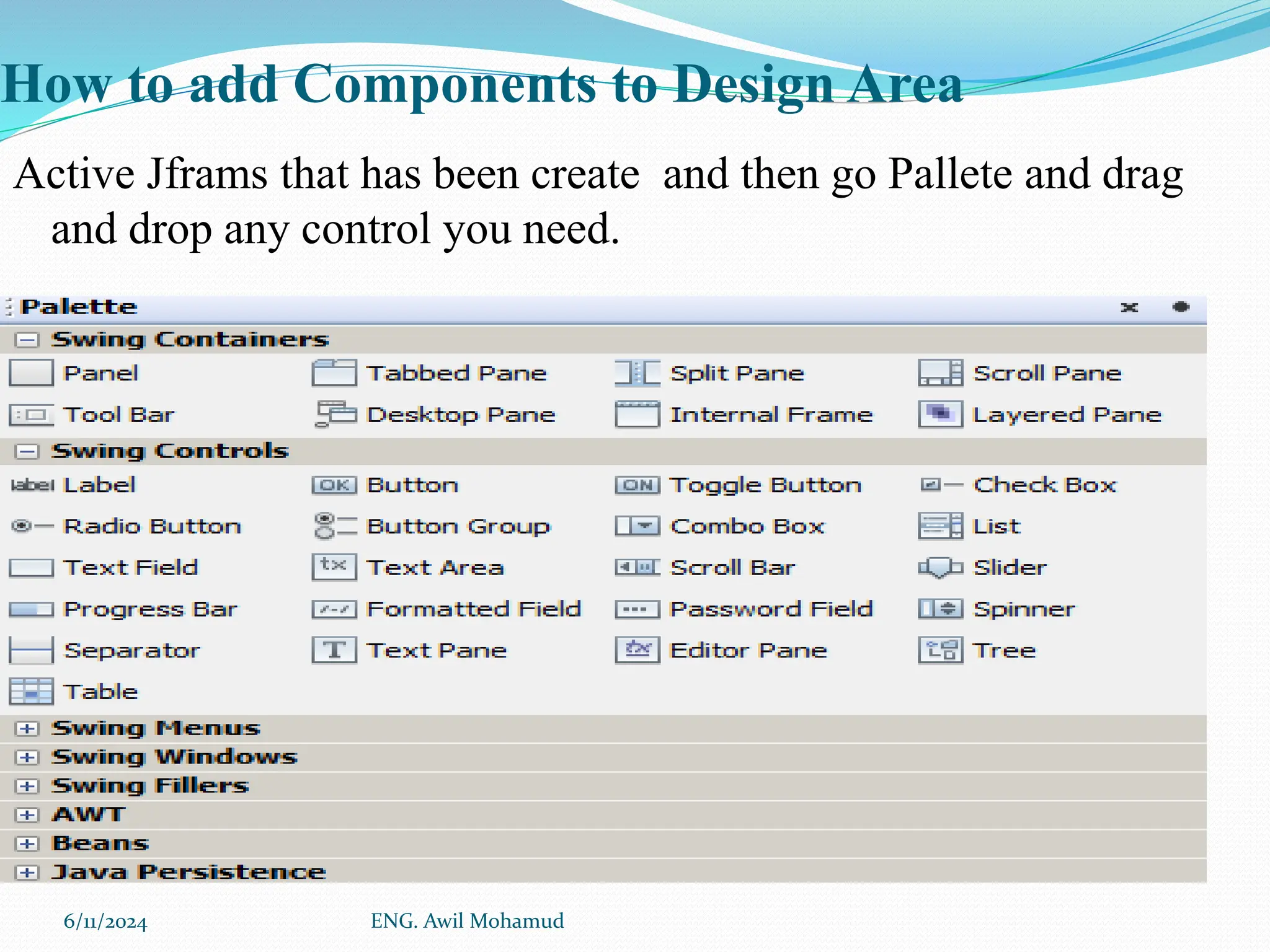 How to add Components to Design Area
Active Jframs that has been create and then go Pallete and drag
and drop any control you need.
6/11/2024 ENG. Awil Mohamud
 