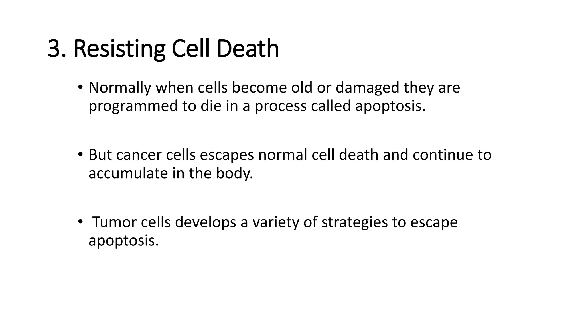 3. Resisting Cell Death
• Normally when cells become old or damaged they are
programmed to die in a process called apoptosis.
• But cancer cells escapes normal cell death and continue to
accumulate in the body.
• Tumor cells develops a variety of strategies to escape
apoptosis.
 