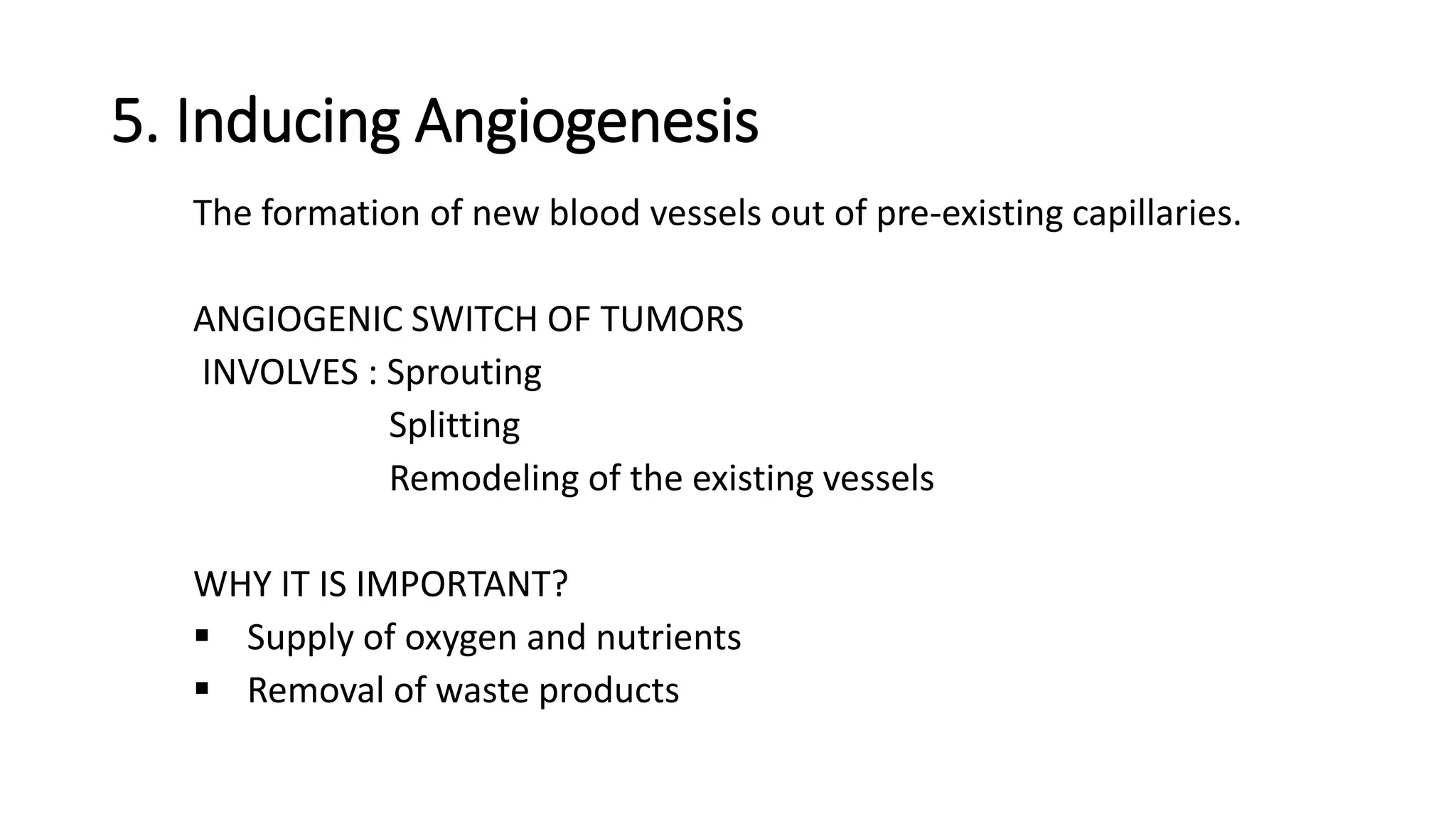 5. Inducing Angiogenesis
The formation of new blood vessels out of pre-existing capillaries.
ANGIOGENIC SWITCH OF TUMORS
INVOLVES : Sprouting
Splitting
Remodeling of the existing vessels
WHY IT IS IMPORTANT?
 Supply of oxygen and nutrients
 Removal of waste products
 