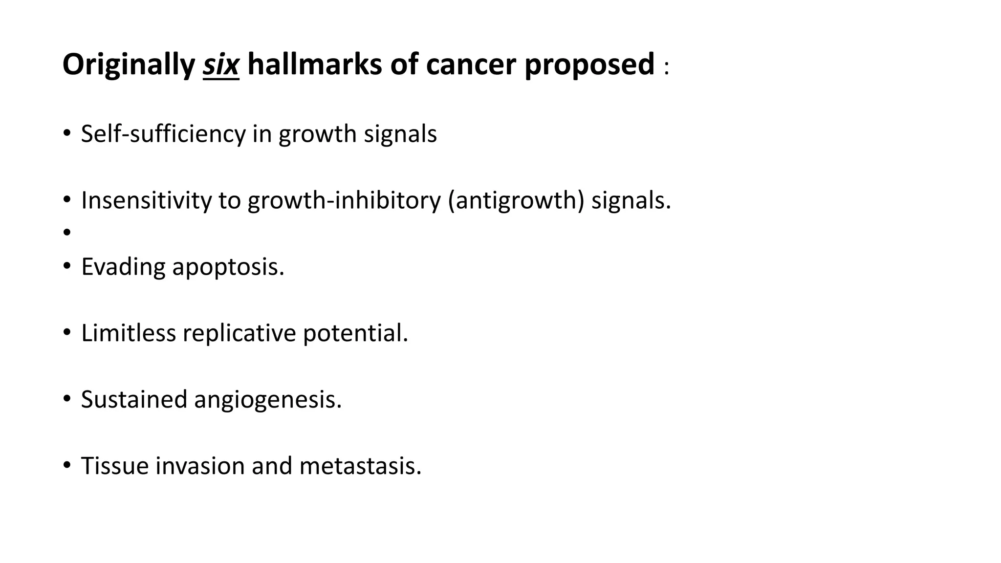Originally six hallmarks of cancer proposed :
• Self-sufficiency in growth signals
• Insensitivity to growth-inhibitory (antigrowth) signals.
•
• Evading apoptosis.
• Limitless replicative potential.
• Sustained angiogenesis.
• Tissue invasion and metastasis.
 
