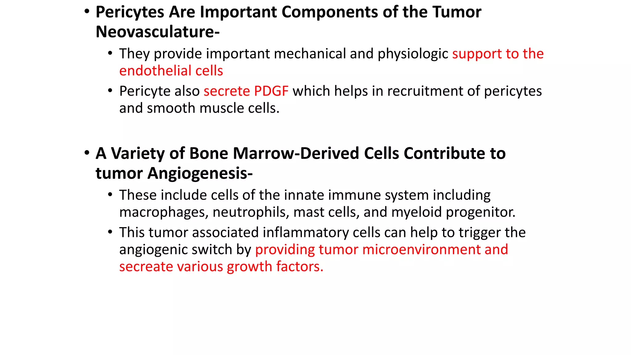 • Pericytes Are Important Components of the Tumor
Neovasculature-
• They provide important mechanical and physiologic support to the
endothelial cells
• Pericyte also secrete PDGF which helps in recruitment of pericytes
and smooth muscle cells.
• A Variety of Bone Marrow-Derived Cells Contribute to
tumor Angiogenesis-
• These include cells of the innate immune system including
macrophages, neutrophils, mast cells, and myeloid progenitor.
• This tumor associated inflammatory cells can help to trigger the
angiogenic switch by providing tumor microenvironment and
secreate various growth factors.
 