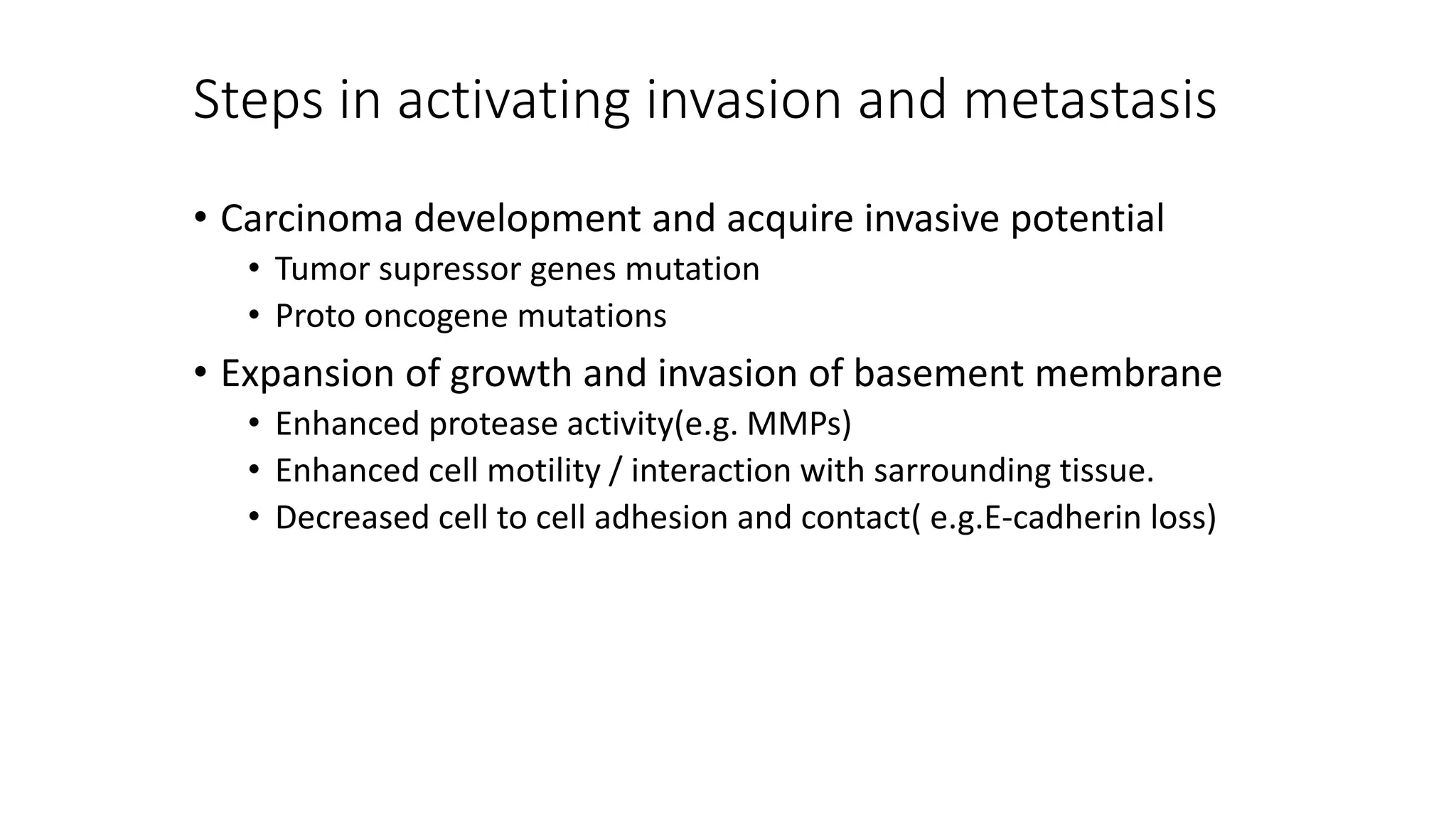 Steps in activating invasion and metastasis
• Carcinoma development and acquire invasive potential
• Tumor supressor genes mutation
• Proto oncogene mutations
• Expansion of growth and invasion of basement membrane
• Enhanced protease activity(e.g. MMPs)
• Enhanced cell motility / interaction with sarrounding tissue.
• Decreased cell to cell adhesion and contact( e.g.E-cadherin loss)
 