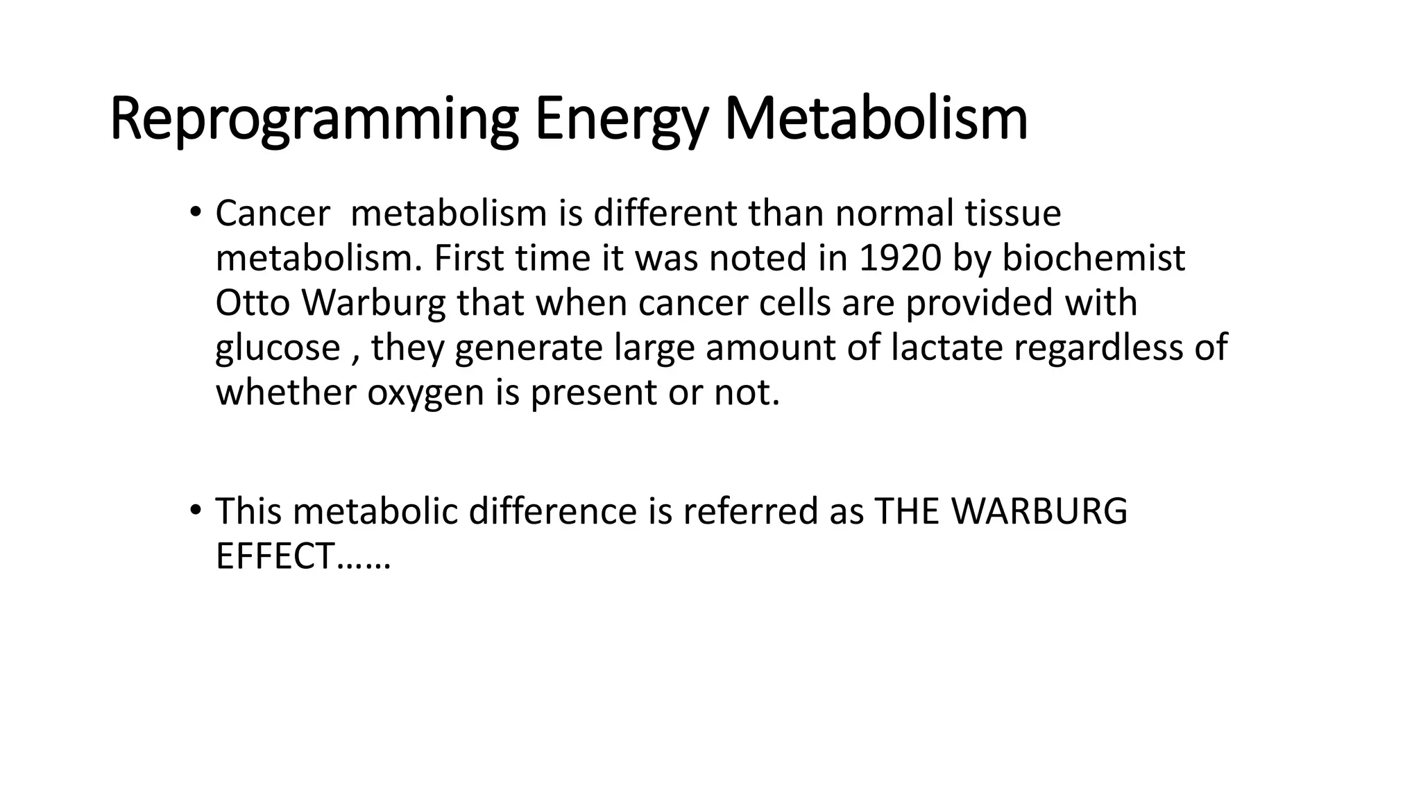 Reprogramming Energy Metabolism
• Cancer metabolism is different than normal tissue
metabolism. First time it was noted in 1920 by biochemist
Otto Warburg that when cancer cells are provided with
glucose , they generate large amount of lactate regardless of
whether oxygen is present or not.
• This metabolic difference is referred as THE WARBURG
EFFECT……
 