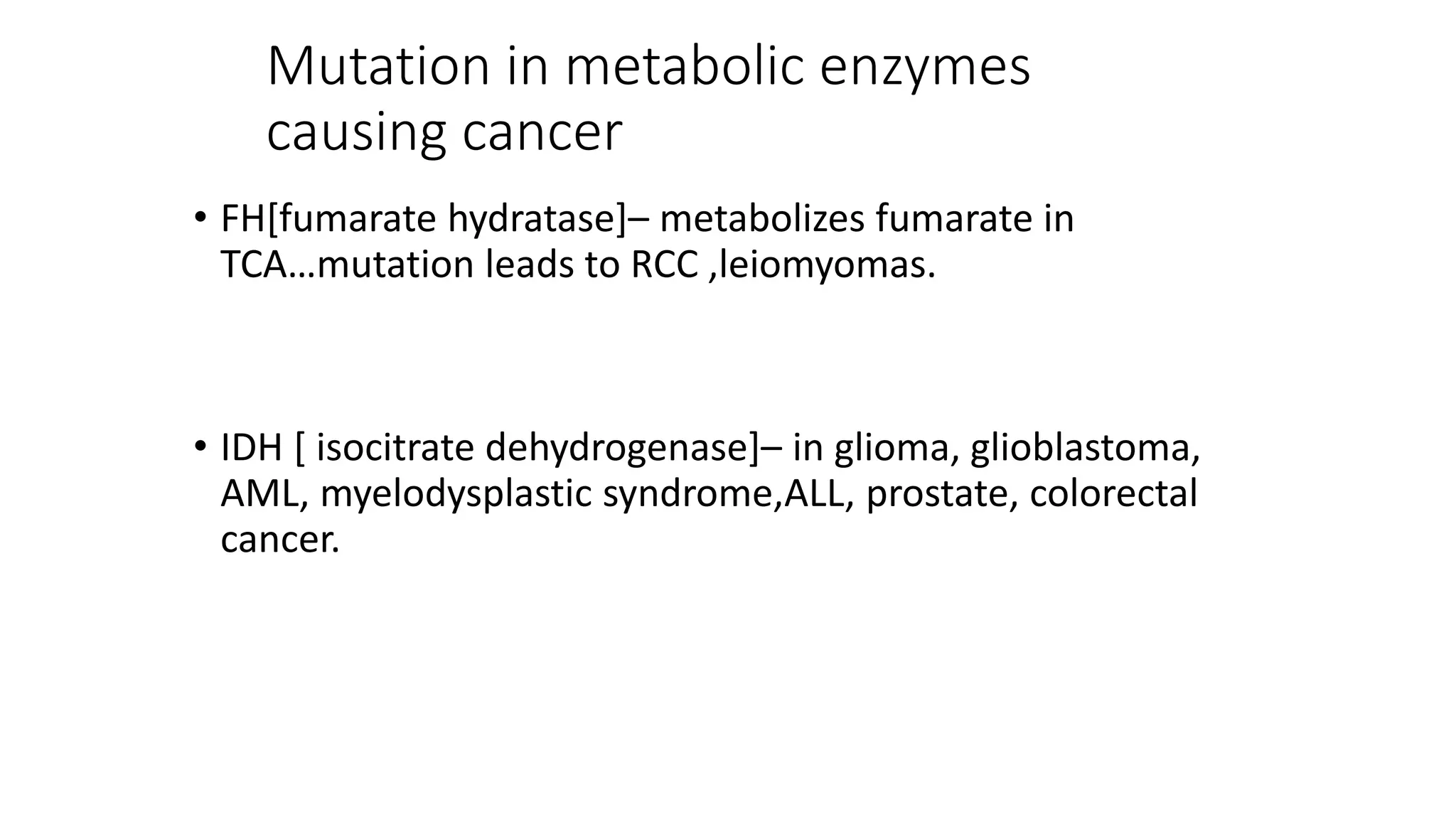 Mutation in metabolic enzymes
causing cancer
• FH[fumarate hydratase]– metabolizes fumarate in
TCA…mutation leads to RCC ,leiomyomas.
• IDH [ isocitrate dehydrogenase]– in glioma, glioblastoma,
AML, myelodysplastic syndrome,ALL, prostate, colorectal
cancer.
 