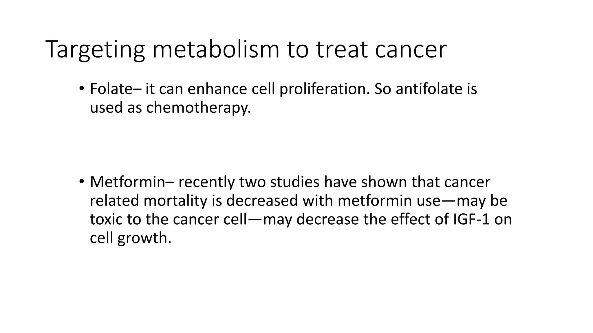 Targeting metabolism to treat cancer
• Folate– it can enhance cell proliferation. So antifolate is
used as chemotherapy.
• Metformin– recently two studies have shown that cancer
related mortality is decreased with metformin use—may be
toxic to the cancer cell—may decrease the effect of IGF-1 on
cell growth.
 