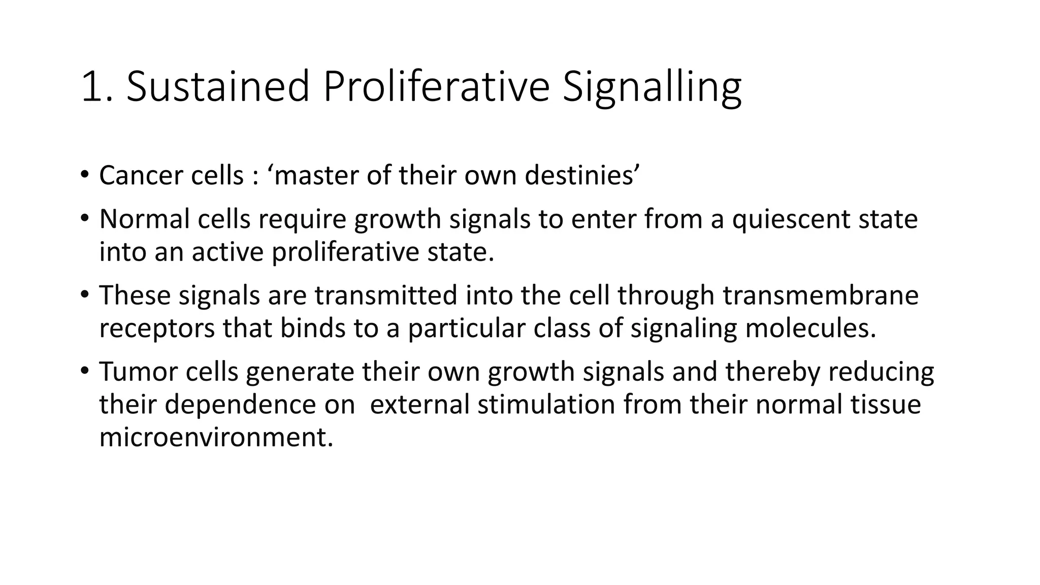 1. Sustained Proliferative Signalling
• Cancer cells : ‘master of their own destinies’
• Normal cells require growth signals to enter from a quiescent state
into an active proliferative state.
• These signals are transmitted into the cell through transmembrane
receptors that binds to a particular class of signaling molecules.
• Tumor cells generate their own growth signals and thereby reducing
their dependence on external stimulation from their normal tissue
microenvironment.
 