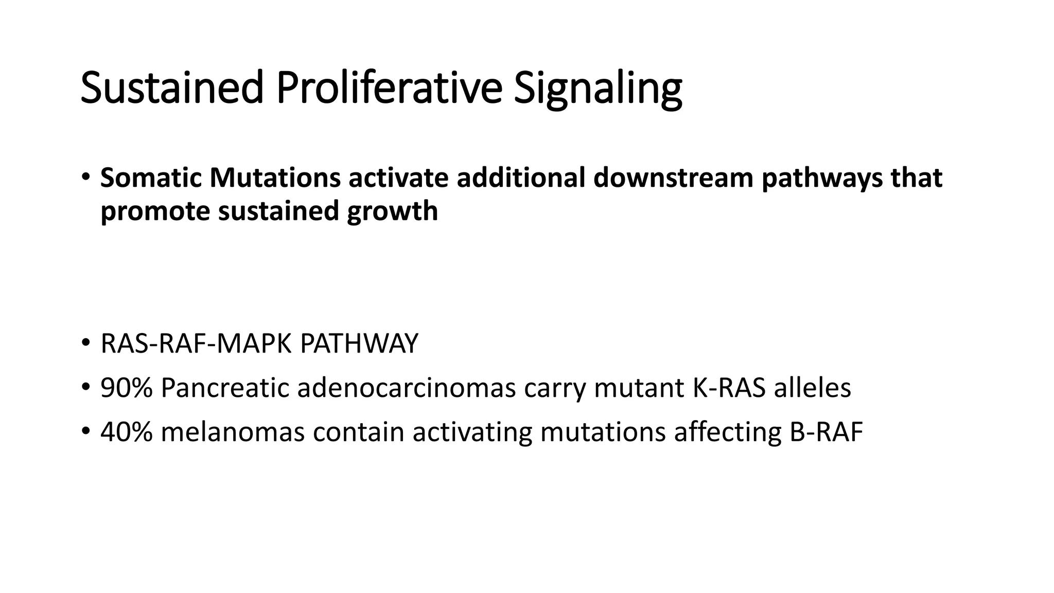 • Somatic Mutations activate additional downstream pathways that
promote sustained growth
• RAS-RAF-MAPK PATHWAY
• 90% Pancreatic adenocarcinomas carry mutant K-RAS alleles
• 40% melanomas contain activating mutations affecting B-RAF
Sustained Proliferative Signaling
 