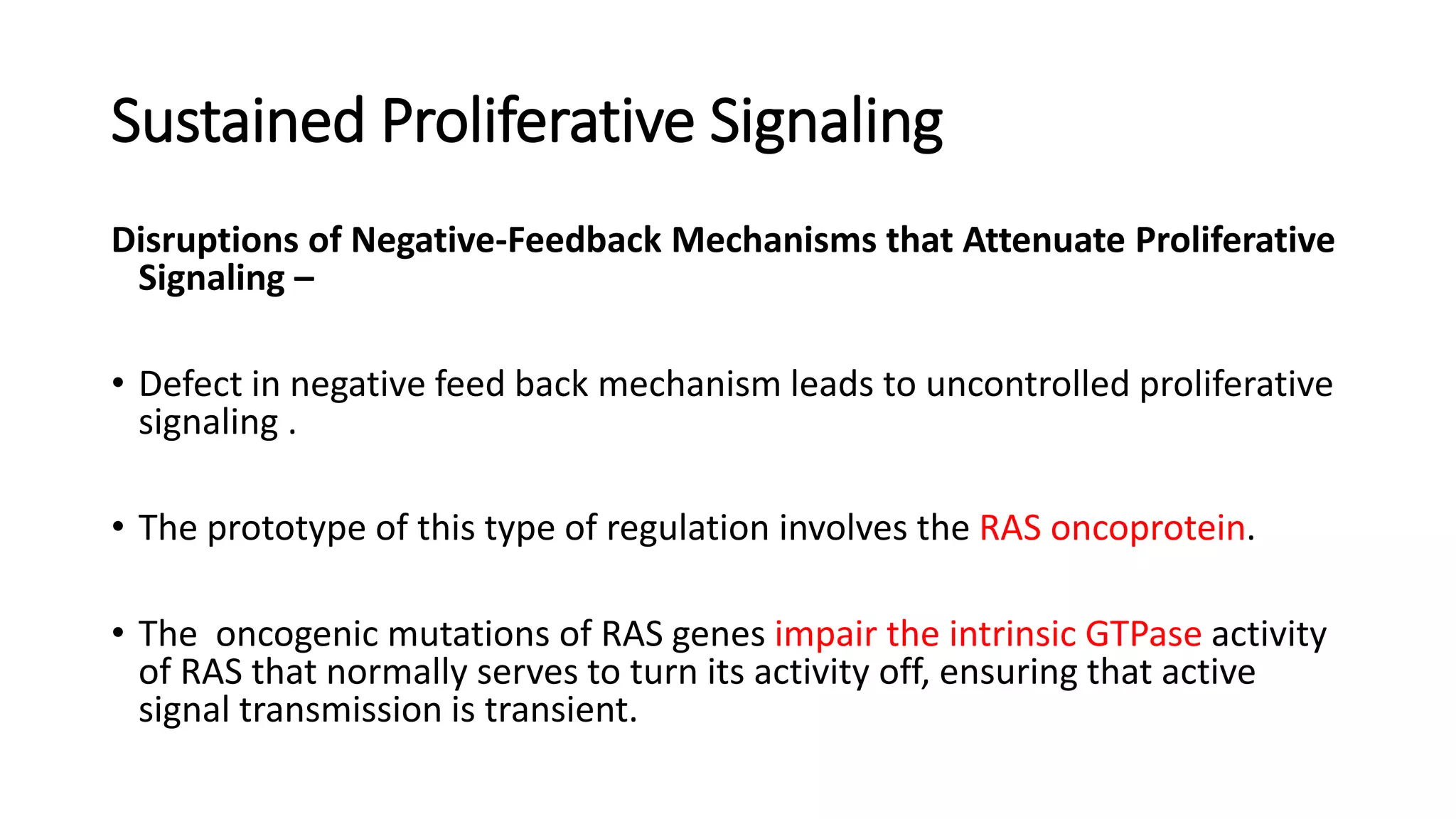 Disruptions of Negative-Feedback Mechanisms that Attenuate Proliferative
Signaling –
• Defect in negative feed back mechanism leads to uncontrolled proliferative
signaling .
• The prototype of this type of regulation involves the RAS oncoprotein.
• The oncogenic mutations of RAS genes impair the intrinsic GTPase activity
of RAS that normally serves to turn its activity off, ensuring that active
signal transmission is transient.
Sustained Proliferative Signaling
 