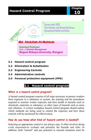 Hazard Control Program
Chapter
10
Md. Abdullah-Al-Mahbub
Assistant Professor
Dept. of Disaster Management
Begum Rokeya University, Rangpur
Course code: 5203
Title: Disaster and Climate Resilience,
Occupational Health and Safety
3.1 Hazard control program
3.2 Elimination & Substitution
3.3 Engineering Controls
3.4 Administrative controls
3.5 Personal protective equipment (PPE)
3.1 Hazard control program
What is a hazard control program?
A hazard control program consists of all steps necessary to protect workers
from exposure to a substance or system, the training and the procedures
required to monitor worker exposure and their health to hazards such as
chemicals, materials or substance, or other types of hazards such as noise
and vibration. A written workplace hazard control program should outline
which methods are being used to control the exposure and how these
controls will be monitored for effectiveness.
How do you know what kind of hazard control is needed?
Selecting an appropriate control is not always easy. It often involves doing
a risk assessment to evaluate and prioritize the hazards and risks. In
addition, both "normal" and any potential or unusual situations must be
 