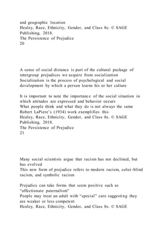 and geographic location
Healey, Race, Ethnicity, Gender, and Class 8e. © SAGE
Publishing, 2018.
The Persistence of Prejudice
20
A sense of social distance is part of the cultural package of
intergroup prejudices we acquire from socialization
Socialization is the process of psychological and social
development by which a person learns his or her culture
It is important to note the importanc e of the social situation in
which attitudes are expressed and behavior occurs
What people think and what they do is not always the same
Robert LaPiere’s (1934) work exemplifies this
Healey, Race, Ethnicity, Gender, and Class 8e. © SAGE
Publishing, 2018.
The Persistence of Prejudice
21
Many social scientists argue that racism has not declined, but
has evolved
This new form of prejudice refers to modern racism, color -blind
racism, and symbolic racism
Prejudice can take forms that seem positive such as
“affectionate paternalism”
People may treat an adult with “special” care suggesting they
are weaker or less competent
Healey, Race, Ethnicity, Gender, and Class 8e. © SAGE
 