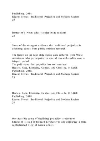 Publishing, 2018.
Recent Trends: Traditional Prejudice and Modern Racism
22
Instructor’s Note: What is color-blind racism?
22
Some of the strongest evidence that traditional prejudice is
declining comes from public opinion research
The figure on the next slide shows data gathered from White
Americans who participated in several research studies over a
64-year period
The poll shows that prejudice has not vanished
Healey, Race, Ethnicity, Gender, and Class 8e. © SAGE
Publishing, 2018.
Recent Trends: Traditional Prejudice and Modern Racism
23
Healey, Race, Ethnicity, Gender, and Class 8e. © SAGE
Publishing, 2018.
Recent Trends: Traditional Prejudice and Modern Racism
24
One possible cause of declining prejudice is education
Education is said to broaden perspectives and encourage a more
sophisticated view of human affairs
 