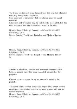 The figure on the next slide demonstrates the role that education
may play in decreased prejudice
It is important to remember that correlation does not equal
causation
Education and prejudice may be statistically associated, but this
does not prove that one is causing change in the other
Healey, Race, Ethnicity, Gender, and Class 8e. © SAGE
Publishing, 2018.
Recent Trends: Traditional Prejudice and Modern Racism
25
Healey, Race, Ethnicity, Gender, and Class 8e. © SAGE
Publishing, 2018.
Recent Trends: Traditional Prejudice and Modern Racism
26
Similar to education, contact and increased communication
between groups has often been suggested as remedies for
prejudice
Contact between groups is not an automatic antidote for
prejudice
The equal status contact hypothesis argues that, under certain
conditions, cooperative contacts between groups will tend to
reduce prejudice
Healey, Race, Ethnicity, Gender, and Class 8e. © SAGE
Publishing, 2018.
 