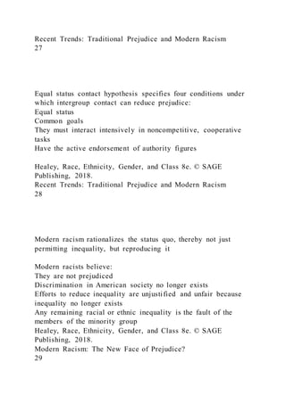 Recent Trends: Traditional Prejudice and Modern Racism
27
Equal status contact hypothesis specifies four conditions under
which intergroup contact can reduce prejudice:
Equal status
Common goals
They must interact intensively in noncompetitive, cooperative
tasks
Have the active endorsement of authority figures
Healey, Race, Ethnicity, Gender, and Class 8e. © SAGE
Publishing, 2018.
Recent Trends: Traditional Prejudice and Modern Racism
28
Modern racism rationalizes the status quo, thereby not just
permitting inequality, but reproducing it
Modern racists believe:
They are not prejudiced
Discrimination in American society no longer exists
Efforts to reduce inequality are unjustified and unfair because
inequality no longer exists
Any remaining racial or ethnic inequality is the fault of the
members of the minority group
Healey, Race, Ethnicity, Gender, and Class 8e. © SAGE
Publishing, 2018.
Modern Racism: The New Face of Prejudice?
29
 