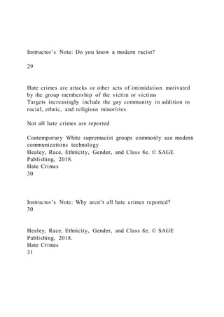 Instructor’s Note: Do you know a modern racist?
29
Hate crimes are attacks or other acts of intimidation motivated
by the group membership of the victim or victims
Targets increasingly include the gay community in addition to
racial, ethnic, and religious minorities
Not all hate crimes are reported
Contemporary White supremacist groups commonly use modern
communications technology
Healey, Race, Ethnicity, Gender, and Class 8e. © SAGE
Publishing, 2018.
Hate Crimes
30
Instructor’s Note: Why aren’t all hate crimes reported?
30
Healey, Race, Ethnicity, Gender, and Class 8e. © SAGE
Publishing, 2018.
Hate Crimes
31
 