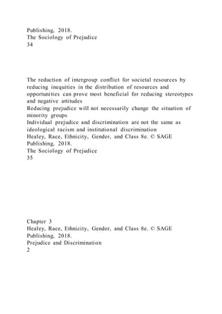 Publishing, 2018.
The Sociology of Prejudice
34
The reduction of intergroup conflict for societal resources by
reducing inequities in the distribution of resources and
opportunities can prove most beneficial for reducing stereotypes
and negative attitudes
Reducing prejudice will not necessarily change the situation of
minority groups
Individual prejudice and discrimination are not the same as
ideological racism and institutional discrimination
Healey, Race, Ethnicity, Gender, and Class 8e. © SAGE
Publishing, 2018.
The Sociology of Prejudice
35
Chapter 3
Healey, Race, Ethnicity, Gender, and Class 8e. © SAGE
Publishing, 2018.
Prejudice and Discrimination
2
 