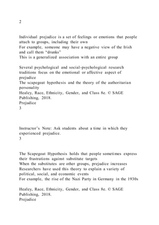 2
Individual prejudice is a set of feelings or emotions that people
attach to groups, including their own
For example, someone may have a negative view of the Irish
and call them “drunks”
This is a generalized association with an entire group
Several psychological and social-psychological research
traditions focus on the emotional or affective aspect of
prejudice
The scapegoat hypothesis and the theory of the authoritarian
personality
Healey, Race, Ethnicity, Gender, and Class 8e. © SAGE
Publishing, 2018.
Prejudice
3
Instructor’s Note: Ask students about a time in which they
experienced prejudice.
3
The Scapegoat Hypothesis holds that people sometimes express
their frustrations against substitute targets
When the substitutes are other groups, prejudice increases
Researchers have used this theory to explain a variety of
political, social, and economic events
For example, the rise of the Nazi Party in Germany in the 1930s
Healey, Race, Ethnicity, Gender, and Class 8e. © SAGE
Publishing, 2018.
Prejudice
 
