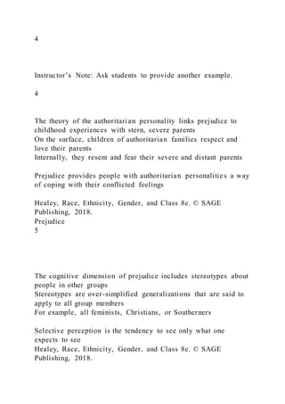 4
Instructor’s Note: Ask students to provide another example.
4
The theory of the authoritarian personality links prejudice to
childhood experiences with stern, severe parents
On the surface, children of authoritarian families respect and
love their parents
Internally, they resent and fear their severe and distant parents
Prejudice provides people with authoritarian personalities a way
of coping with their conflicted feelings
Healey, Race, Ethnicity, Gender, and Class 8e. © SAGE
Publishing, 2018.
Prejudice
5
The cognitive dimension of prejudice includes stereotypes about
people in other groups
Stereotypes are over-simplified generalizations that are said to
apply to all group members
For example, all feminists, Christians, or Southerners
Selective perception is the tendency to see only what one
expects to see
Healey, Race, Ethnicity, Gender, and Class 8e. © SAGE
Publishing, 2018.
 