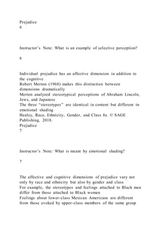 Prejudice
6
Instructor’s Note: What is an example of selective perception?
6
Individual prejudice has an affective dimension in addition to
the cognitive
Robert Merton (1968) makes this distinction between
dimensions dramatically
Merton analyzed stereotypical perceptions of Abraham Lincoln,
Jews, and Japanese
The three “stereotypes” are identical in content but different in
emotional shading
Healey, Race, Ethnicity, Gender, and Class 8e. © SAGE
Publishing, 2018.
Prejudice
7
Instructor’s Note: What is meant by emotional shading?
7
The affective and cognitive dimensions of prejudice vary not
only by race and ethnicity but also by gender and class
For example, the stereotypes and feelings attached to Black men
differ from those attached to Black women
Feelings about lower-class Mexican Americans are different
from those evoked by upper-class members of the same group
 